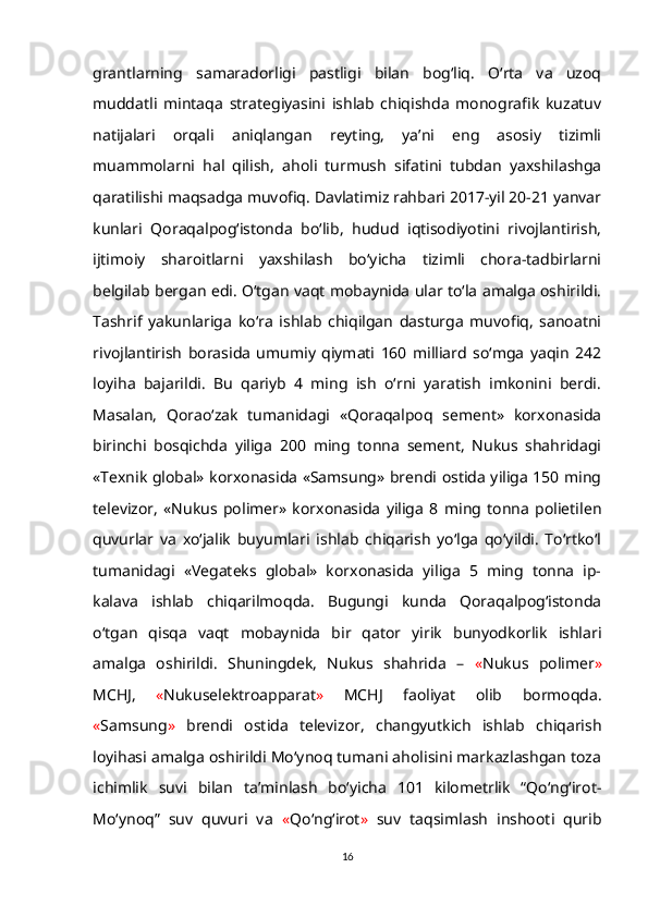 grantlarning   samaradorligi   pastligi   bilan   bog‘liq.   O‘rta   va   uzoq
muddatli   mintaqa   strategiyasini   ishlab   chiqishda   monografik   kuzatuv
natijalari   orqali   aniqlangan   reyting,   ya’ni   eng   asosiy   tizimli
muammolarni   hal   qilish,   aholi   turmush   sifatini   tubdan   yaxshilashga
qaratilishi maqsadga muvofiq. Davlatimiz rahbari 2017-yil 20-21 yanvar
kunlari   Qoraqalpog‘istonda   bo‘lib,   hudud   iqtisodiyotini   rivojlantirish,
ijtimoiy   sharoitlarni   yaxshilash   bo‘yicha   tizimli   chora-tadbirlarni
belgilab bergan edi. O‘tgan vaqt mobaynida ular to‘la amalga oshirildi.
Tashrif   yakunlariga   ko‘ra   ishlab   chiqilgan   dasturga   muvofiq,   sanoatni
rivojlantirish   borasida   umumiy   qiymati   160   milliard   so‘mga   yaqin   242
loyiha   bajarildi.   Bu   qariyb   4   ming   ish   o‘rni   yaratish   imkonini   berdi.
Masalan,   Qorao‘zak   tumanidagi   «Qoraqalpoq   sement»   korxonasida
birinchi   bosqichda   yiliga   200   ming   tonna   sement,   Nukus   shahridagi
«Texnik global» korxonasida «Samsung» brendi ostida yiliga 150 ming
televizor,   «Nukus   polimer»   korxonasida   yiliga   8   ming   tonna   polietilen
quvurlar   va   xo‘jalik   buyumlari   ishlab   chiqarish   yo‘lga   qo‘yildi.   To‘rtko‘l
tumanidagi   «Vegateks   global»   korxonasida   yiliga   5   ming   tonna   ip-
kalava   ishlab   chiqarilmoqda.   Bugungi   kunda   Qoraqalpog‘istonda
o‘tgan   qisqa   vaqt   mobaynida   bir   qator   yirik   bunyodkorlik   ishlari
amalga   oshirildi.   Shuningdek,   Nukus   shahrida   –   « Nukus   polimer »
MCHJ,   « Nukuselektroapparat »   MCHJ   faoliyat   olib   bormoqda.
« Samsung »   brendi   ostida   televizor,   changyutkich   ishlab   chiqarish
loyihasi amalga oshirildi Mo‘ynoq tumani aholisini markazlashgan toza
ichimlik   suvi   bilan   ta’minlash   bo‘yicha   101   kilometrlik   “Qo‘ng‘irot-
Mo‘ynoq”   suv   quvuri   va   « Qo‘ng‘irot »   suv   taqsimlash   inshooti   qurib
16 