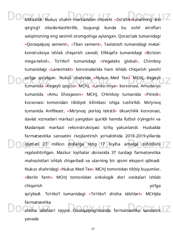 bitkazildi.   Nukus   shahri   markazidan   o‘tuvchi   « Do‘stlik » kanalining   ikki
qirg‘og‘i   obodonlashtirilib,   bugungi   kunda   bu   sohil   atroflari
xalqimizning eng sevimli oromgohiga aylangan. Qorao‘zak tumanidagi
« Qoraqalpoq   sement » ,   « Titan   sement » ,   Taxiatosh   tumanidagi   metal-
konstruksiya   ishlab   chiqarish   zavodi,   Ellikqal’a   tumanidagi   « Bo‘ston
mega-teksil » ,   To‘rtko‘l   tumanidagi   « Vegateks   global » ,   Chimboy
tumanidagi   « Lanextrakt »   korxonalarida   ham   ishlab   chiqarish   yaxshi
yo‘lga   qo‘yilgan.   Nukus   shahrida   « Nukus   Med   Tex »   MCHJ,   Kegeyli
tumanida   « Kegeyli   qog’oz »   MCHJ,   « Lanko-miya »   korxonasi,   Amudaryo
tumanida   « Amu   Shoxjaxon »   MCHJ,   CHimboy   tumanida   « Pintok »
korxonasi   tomonidan   tibbiyot   kilinikasi   ishga   tushirildi.   Mo‘ynoq
tumanida   Amfiteatr,   « Mo‘ynoq   porloq   tekstil »   tikuvchilik   korxonasi,
davlat   xizmatlari   markazi   yangidan   qurildi   hamda   futbol   o‘yingohi   va
Madaniyat   markazi   rekonstruksiyasi   to‘liq   yakunlandi.   Hududda
farmatsevtika   sanoatini   rivojlantirish   yo‘nalishida   2018-2019-yillarda
qiymati   27   million   dollarga   teng   17   loyiha   amalga   oshirilishi
rejalashtirilgan.   Mazkur   loyihalar   doirasida   37   turdagi   farmatsevtika
mahsulotlari   ishlab   chiqariladi   va   ularning   bir   qismi   eksport   qilinadi.
Nukus shahridagi  « Nukus Med Tex »  MCHJ tomonidan tibbiy buyumlar,
« Berlin   farm »   MCHJ   tomonidan   onkologik   dori   vositalari   ishlab
chiqarish   yo‘lga
qo‘yiladi.   To‘rtko‘l   tumanidagi   « To‘rtko‘l   shisha   idishlari »   MCHJda
farmatsevtika
shisha   idishlari   tayyor   Qoraqalpog‘istonda   farmatsevtika   sanoatini
yanada
17 