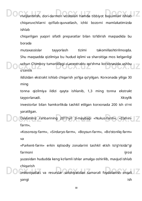 rivojlantirish,   dori-darmon   vositalari   hamda   tibbiyot   buyumlari   ishlab
chiqaruvchilarni   qo‘llab-quvvatlash,   ichki   bozorni   mamlakatimizda
ishlab
chiqarilgan   yuqori   sifatli   preparatlar   bilan   to‘ldirish   maqsadida   bu
borada
mutaxassislar   tayyorlash   tizimi   takomillashtirilmoqda.
Shu   maqsadda   qizilmiya   bu   hudud   iqlimi   va   sharoitiga   mos   kelganligi
uchun Chimboy tumanidagi «Lanextrakt» qo‘shma korxonasida ushbu
o‘simlik
ildizidan ekstrakt ishlab chiqarish yo‘lga qo‘yilgan. Korxonada yiliga 30
ming
tonna   qizilmiya   ildizi   qayta   ishlanib,   1,3   ming   tonna   ekstrakt
tayyorlanadi.   Xitoylik
investorlar   bilan   hamkorlikda   tashkil   etilgan   korxonada   200   ish   o‘rni
yaratilgan.
Davlatimiz   rahbarining   2017-yil   3-maydagi   «Nukus-farm»,   «Zomin-
farm»,
«Kosonsoy-farm»,   «Sirdaryo-farm»,   «Boysun-farm»,   «Bo‘stonliq-farm»
va
«Parkent-farm»   erkin   iqtisodiy   zonalarini   tashkil   etish   to‘g‘risida"gi
farmoni   ijrosi
yuzasidan hududda keng ko‘lamli ishlar amalga oshirilib, mavjud ishlab
chiqarish
imkoniyatlari   va   resurslar   salohiyatidan   samarali   foydalanish   orqali
yangi   ish
18 