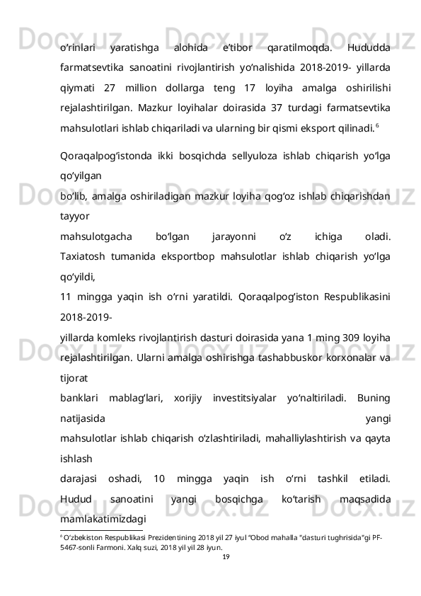 o‘rinlari   yaratishga   alohida   e’tibor   qaratilmoqda.   Hududda
farmatsevtika   sanoatini   rivojlantirish   yo‘nalishida   2018-2019-   yillarda
qiymati   27   million   dollarga   teng   17   loyiha   amalga   oshirilishi
rejalashtirilgan.   Mazkur   loyihalar   doirasida   37   turdagi   farmatsevtika
mahsulotlari ishlab chiqariladi va ularning bir qismi eksport qilinadi. 6
Qoraqalpog‘istonda   ikki   bosqichda   sellyuloza   ishlab   chiqarish   yo‘lga
qo‘yilgan
bo‘lib,   amalga   oshiriladigan   mazkur   loyiha   qog‘oz   ishlab   chiqarishdan
tayyor
mahsulotgacha   bo‘lgan   jarayonni   o‘z   ichiga   oladi.
Taxiatosh   tumanida   eksportbop   mahsulotlar   ishlab   chiqarish   yo‘lga
qo‘yildi,
11   mingga   yaqin   ish   o‘rni   yaratildi.   Qoraqalpog‘iston   Respublikasini
2018-2019-
yillarda komleks rivojlantirish dasturi doirasida yana 1 ming 309 loyiha
rejalashtirilgan.   Ularni  amalga   oshirishga   tashabbuskor  korxonalar  va
tijorat
banklari   mablag‘lari,   xorijiy   investitsiyalar   yo‘naltiriladi.   Buning
natijasida   yangi
mahsulotlar   ishlab   chiqarish   o‘zlashtiriladi,   mahalliylashtirish   va   qayta
ishlash
darajasi   oshadi,   10   mingga   yaqin   ish   o‘rni   tashkil   etiladi.
Hudud   sanoatini   yangi   bosqichga   ko‘tarish   maqsadida
mamlakatimizdagi
6
  O‘zbekiston Respublikasi Prezidentining 2018 yil 27 iyul “Obod mahalla "dasturi tughrisida"gi PF-
5467-sonli Farmoni. Xalq suzi, 2018 yil yil 28 iyun.
19 