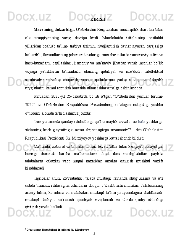        KIRISH
Mavzuning dolzarbligi.  O‘zbekiston Respublikasi mustaqillik sharofati bilan
o‘z   taraqqiyotining   yangi   davriga   kirdi.   Mamlakatda   istiqlolning   dastlabki
yillaridan   boshlab   ta’lim-   tarbiya   tizimini   rivojlantirish   davlat   siyosati   darajasiga
ko‘tarilib, farzandlarining jahon andozalariga mos sharoitlarda zamonaviy bilim va
kasb-hunarlami   egallashlari,   jismoniy   va   ma’naviy   jihatdan   yetuk   insonlar   bo‘lib
voyaga   yetishlarini   ta’minlash,   ularning   qobiliyat   va   iste’dodi,   intellektual
salohiyatini   ro‘yobga   chiqarish,   yoshlar   qalbida   ona   yurtga   sadoqat   va   fidoyilik
tuyg‘ularini kamol toptirish borasida ulkan ishlar amalga oshirilmoqda.
Jumladan   2020-yil   25-dekabrda   bo‘lib   o‘tgan   “O‘zbekiston   yoshlar   forumi-
2020”   da   O‘zbekiston   Respublikasi   Prezidentinig   so‘zlagan   nutqidagi   yoshlar
e’tiborini alohida ta’kidlashimiz joizdir.
“Biz yurtimizda qanday islohotlarga qo‘l urmaylik, avvalo, siz  kabi  yoshlarga,
sizlarning   kuch-g‘ayratingiz,   azmu   shijoatingizga   suyanamiz” 1
  -   deb   O‘zbekiston
Respublikasi Prezidenti Sh. Mirziyoyev yoshlarga katta ishonch bildirdi.
Ma’lumki, axborot va bilimlar doirasi tez sur’atlar bilan kengayib borayotgan
hozirgi   sharoitda   barcha   ma’lumotlarni   faqat   dars   mashg‘ulotlari   paytida
talabalarga   etkazish   vaqt   nuqtai   nazaridan   amalga   oshirish   mushkul   vazifa
hisoblanadi.
Tajribalar   shuni   ko‘rsatadiki,   talaba   mustaqil   ravishda   shug‘ullansa   va   o‘z
ustida tinimsiz ishlasagina bilimlarni chuqur o‘zlashtirishi mumkin. Talabalarning
asosiy   bilim,   ko‘nikma   va   malakalari   mustaqil   ta’lim   jarayonidagina   shakllanadi,
mustaqil   faoliyat   ko‘rsatish   qobiliyati   rivojlanadi   va   ularda   ijodiy   ishlashga
qiziqish paydo bo‘ladi.
1
  O‘zbekiston Respublikasi Prezidenti Sh. Mirziyoyev
2 