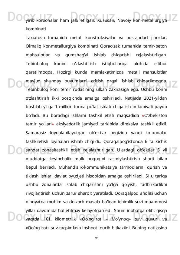 yirik   korxonalar   ham   jalb   etilgan.   Xususan,   Navoiy   kon-metallurgiya
kombinati
Taxiatosh   tumanida   metall   konstruksiyalar   va   nostandart   jihozlar,
Olmaliq   konmetallurgiya   kombinati   Qorao‘zak   tumanida   temir-beton
mahsulotlar   va   qumshag‘al   ishlab   chiqarishi   rejalashtirilgan.
Tebinbuloq   konini   o‘zlashtirish   istiqbollariga   alohida   e’tibor
qaratilmoqda.   Hozirgi   kunda   mamlakatimizda   metall   mahsulotlar
mavjud   shunday   buyumlarni   eritish   orqali   ishlab   chiqarilmoqda.
Tebinbuloq   koni   temir   rudasining   ulkan   zaxirasiga   ega.   Ushbu   konni
o‘zlashtirish   ikki   bosqichda   amalga   oshiriladi.   Natijada   2021-yildan
boshlab  yiliga  1  million  tonna  po‘lat  ishlab chiqarish  imkoniyati paydo
bo‘ladi.   Bu   boradagi   ishlarni   tashkil   etish   maqsadida   « O‘zbekiston
temir   yo‘llari »   aksiyadorlik   jamiyati   tarkibida   direksiya   tashkil   etildi.
Samarasiz   foydalanilayotgan   ob’ektlar   negizida   yangi   korxonalar
tashkiletish   loyihalari   ishlab   chiqildi..   Qoraqalpog‘istonda   6   ta   kichik
sanoat   zonasitashkil   etish   rejalashtirilgan.   Ulardagi   ob’ektlar   5   yil
muddatga   keyinchalik   mulk   huquqini   rasmiylashtirish   sharti   bilan
bepul   beriladi.   Muhandislik-kommunikatsiya   tarmoqlarini   qurish   va
tiklash   ishlari   davlat   byudjeti   hisobidan   amalga   oshiriladi.   SHu   tariqa
ushbu   zonalarda   ishlab   chiqarishni   yo‘lga   qo‘yish,   tadbirkorlikni
rivojlantirish   uchun   zarur   sharoit   yaratiladi.   Qoraqalpoq   aholisi  uchun
nihoyatda   muhim   va   dolzarb   masala   bo‘lgan   ichimlik   suvi   muammosi
yillar  davomida   hal  etilmay   kelayotgan   edi.   Shuni  inobatga   olib,   qisqa
vaqtda   101   kilometrlik   «Qo‘ng‘irot   –   Mo‘ynoq»   suv   quvuri   va
«Qo‘ng‘irot» suv taqsimlash inshooti qurib bitkazildi. Buning natijasida
20 