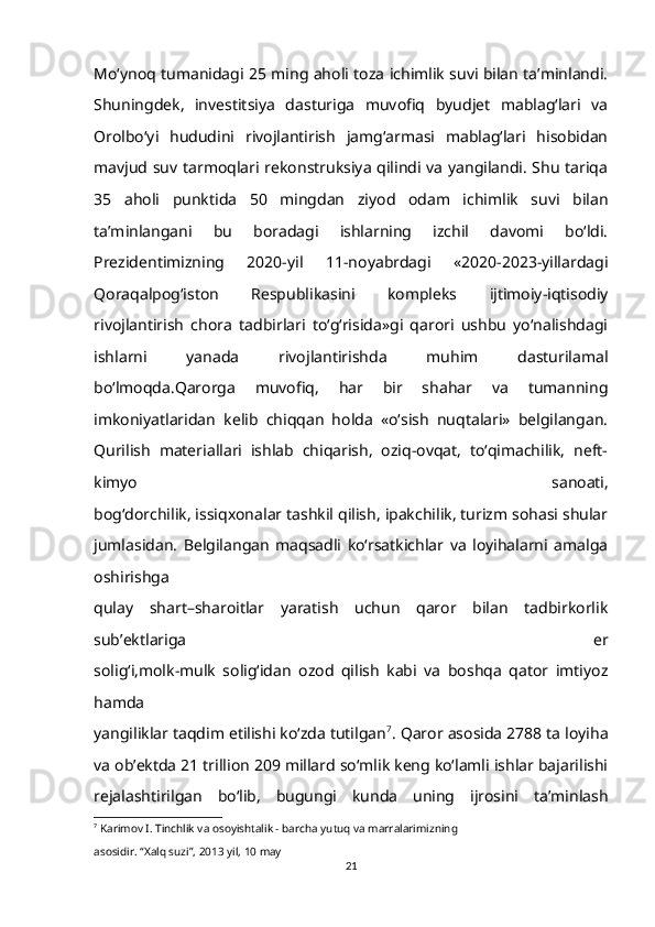 Mo‘ynoq tumanidagi 25 ming aholi toza ichimlik suvi bilan ta’minlandi.
Shuningdek,   investitsiya   dasturiga   muvofiq   byudjet   mablag‘lari   va
Orolbo‘yi   hududini   rivojlantirish   jamg‘armasi   mablag‘lari   hisobidan
mavjud suv tarmoqlari rekonstruksiya qilindi va yangilandi. Shu tariqa
35   aholi   punktida   50   mingdan   ziyod   odam   ichimlik   suvi   bilan
ta’minlangani   bu   boradagi   ishlarning   izchil   davomi   bo‘ldi.
Prezidentimizning   2020-yil   11-noyabrdagi   «2020-2023-yillardagi
Qoraqalpog‘iston   Respublikasini   kompleks   ijtimoiy-iqtisodiy
rivojlantirish   chora   tadbirlari   to‘g‘risida»gi   qarori   ushbu   yo‘nalishdagi
ishlarni   yanada   rivojlantirishda   muhim   dasturilamal
bo‘lmoqda.Qarorga   muvofiq,   har   bir   shahar   va   tumanning
imkoniyatlaridan   kelib   chiqqan   holda   «o‘sish   nuqtalari»   belgilangan.
Qurilish   materiallari   ishlab   chiqarish,   oziq-ovqat,   to‘qimachilik,   neft-
kimyo   sanoati,
bog‘dorchilik, issiqxonalar tashkil qilish, ipakchilik, turizm sohasi shular
jumlasidan.   Belgilangan   maqsadli   ko‘rsatkichlar   va   loyihalarni   amalga
oshirishga
qulay   shart–sharoitlar   yaratish   uchun   qaror   bilan   tadbirkorlik
sub’ektlariga   er
solig‘i,molk-mulk   solig‘idan   ozod   qilish   kabi   va   boshqa   qator   imtiyoz
hamda
yangiliklar taqdim etilishi ko‘zda tutilgan 7
. Qaror asosida 2788 ta loyiha
va ob’ektda 21 trillion 209 millard so‘mlik keng ko‘lamli ishlar bajarilishi
rejalashtirilgan   bo‘lib,   bugungi   kunda   uning   ijrosini   ta’minlash
7
  Karimov I. Tinchlik va osoyishtalik - barcha yutuq va marralarimizning 
asosidir. “Xalq suzi”, 2013 yil, 10 may
21 