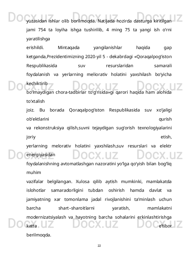 yuzasidan   ishlar   olib   borilmoqda.   Natijada   hozirda   dasturga   kiritilgan
jami   754   ta   loyiha   ishga   tushirilib,   4   ming   75   ta   yangi   ish   o‘rni
yaratilishga
erishildi.   Mintaqada   yangilanishlar   haqida   gap
ketganda,Prezidentimizning 2020-yil 5 - dekabrdagi «Qoraqalpog‘iston
Respublikasida   suv   resurslaridan   samarali
foydalanish   va   yerlarning   meliorativ   holatini   yaxshilash   bo‘yicha
kechiktirib
bo‘lmaydigan   chora-tadbirlar   to‘g‘risida»gi   qarori   haqida   ham   alohida
to‘xtalish
joiz.   Bu   borada   Qoraqalpog‘iston   Respublikasida   suv   xo‘jaligi
ob’ektlarini   qurish
va   rekonstruksiya   qilish,suvni   tejaydigan   sug‘orish   texnologiyalarini
joriy   etish,
yerlarning   melorativ   holatini   yaxshilash,suv   resurslari   va   elektr
energiyasidan
foydalanishning avtomatlashgan nazoratini yo‘lga qo‘yish bilan  bog‘liq
muhim
vazifalar   belgilangan.   Xulosa   qilib   aytish   mumkinki,   mamlakatda
islohotlar   samaradorligini   tubdan   oshirish   hamda   davlat   va
jamiyatning   xar   tomonlama   jadal   rivojlanishini   ta’minlash   uchun
barcha   shart–sharoitlarni   yaratish,   mamlakatni
modernizatsiyalash   va   hayotning   barcha   sohalarini   erkinlashtirishga
katta   e’tibor
berilmoqda.
22 