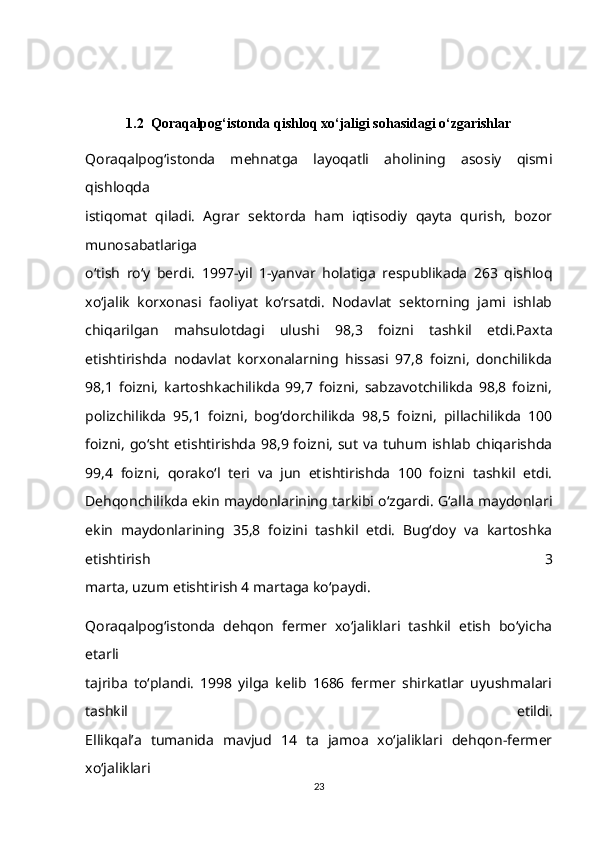 1.2  Qoraqalpog‘istonda qishloq xo‘jaligi sohasidagi o‘zgarishlar
Qoraqalpog‘istonda   mehnatga   layoqatli   aholining   asosiy   qismi
qishloqda
istiqomat   qiladi.   Agrar   sektorda   ham   iqtisodiy   qayta   qurish,   bozor
munosabatlariga
o‘tish   ro‘y   berdi.   1997-yil   1-yanvar   holatiga   respublikada   263   qishloq
xo‘jalik   korxonasi   faoliyat   ko‘rsatdi.   Nodavlat   sektorning   jami   ishlab
chiqarilgan   mahsulotdagi   ulushi   98,3   foizni   tashkil   etdi.Paxta
etishtirishda   nodavlat   korxonalarning   hissasi   97,8   foizni,   donchilikda
98,1   foizni,   kartoshkachilikda   99,7   foizni,   sabzavotchilikda   98,8   foizni,
polizchilikda   95,1   foizni,   bog‘dorchilikda   98,5   foizni,   pillachilikda   100
foizni,   go‘sht etishtirishda 98,9 foizni, sut va tuhum ishlab chiqarishda
99,4   foizni,   qorako‘l   teri   va   jun   etishtirishda   100   foizni   tashkil   etdi.
Dehqonchilikda ekin maydonlarining tarkibi o‘zgardi. G‘alla maydonlari
ekin   maydonlarining   35,8   foizini   tashkil   etdi.   Bug‘doy   va   kartoshka
etishtirish   3
marta, uzum etishtirish 4 martaga ko‘paydi.
Qoraqalpog‘istonda   dehqon   fermer   xo‘jaliklari   tashkil   etish   bo‘yicha
etarli
tajriba   to‘plandi.   1998   yilga   kelib   1686   fermer   shirkatlar   uyushmalari
tashkil   etildi.
Ellikqal’a   tumanida   mavjud   14   ta   jamoa   xo‘jaliklari   dehqon-fermer
xo‘jaliklari
23 