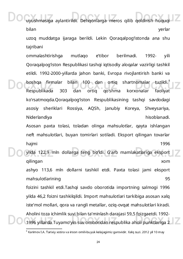 uyushmasiga   aylantirildi.   Dehqonlarga   meros   qilib   qoldirish   huquqi
bilan   yerlar
uzoq   muddatga   ijaraga   berildi.   Lekin   Qoraqalpog‘istonda   ana   shu
tajribani
ommalashtirishga   mutlaqo   e’tibor   berilmadi.   1992-   yili
Qoraqalpog‘iston Respublikasi tashqi iqtisodiy aloqalar vazirligi tashkil
etildi.   1992-2000-yillarda   Jahon   banki,   Evropa   rivojlantirish   banki   va
boshqa   firmalar   bilan   100   dan   ortiq   shartnomalar   tuzildi. 8
Respublikada   303   dan   ortiq   qo‘shma   korxonalar   faoliyat
ko‘rsatmoqda.Qoraqalpog‘iston   Respublikasining   tashqi   savdodagi
asosiy   sheriklari   Rossiya,   AQSh,   Janubiy   Koreya,   Shveysariya,
Niderlandiya   hisoblanadi.
Asosan   paxta   tolasi,   toladan   olinga   mahsulotlar,   qayta   ishlangan
neft   mahsulotlari,   buyan   tomirlari   sotiladi.   Eksport   qilingan   tovarlar
hajmi   1996
yilda   122,9   mln   dollarga   teng   bo‘ldi.   G‘arb   mamlakatlariga   eksport
qilingan   xom
ashyo   113,6   mln   dollarni   tashkil   etdi.   Paxta   tolasi   jami   eksport
mahsulotlarining   95
foizini   tashkil   etdi.Tashqi   savdo   oborotida   importning   salmogi   1996
yilda 46,2 foizni tashkilqildi. Import mahsulotlari tarkibiga asosan xalq
iste’mol mollari, qora va rangli metallar, oziq-ovqat mahsulotlari kiradi.
Aholini toza ichimlik suvi bilan ta’minlash darajasi 59,5 foizgaetdi. 1992-
1996 yillarda Tuyamo‘yin suv omboridan respublika aholi punktlariga 2
8
  Karimov I.A. Tarixiy xotira va inson omili-buyuk kelajagimiz garovidir. Xalq suzi. 2012 yil 10 may 
24 