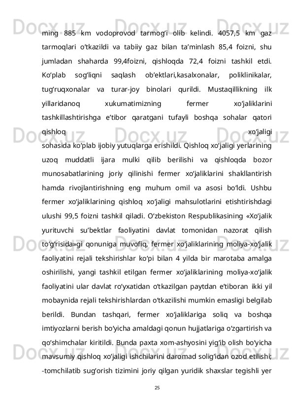 ming   885   km   vodoprovod   tarmog‘i   olib   kelindi.   4057,5   km   gaz
tarmoqlari   o’tkazildi   va   tabiiy   gaz   bilan   ta’minlash   85,4   foizni,   shu
jumladan   shaharda   99,4foizni,   qishloqda   72,4   foizni   tashkil   etdi.
Ko‘plab   sog‘liqni   saqlash   ob’ektlari,kasalxonalar,   poliklinikalar,
tug‘ruqxonalar   va   turar-joy   binolari   qurildi.   Mustaqillikning   ilk
yillaridanoq   xukumatimizning   fermer   xo‘jaliklarini
tashkillashtirishga   e’tibor   qaratgani   tufayli   boshqa   sohalar   qatori
qishloq   xo‘jaligi
sohasida ko‘plab ijobiy yutuqlarga erishildi. Qishloq xo‘jaligi yerlarining
uzoq   muddatli   ijara   mulki   qilib   berilishi   va   qishloqda   bozor
munosabatlarining   joriy   qilinishi   fermer   xo‘jaliklarini   shakllantirish
hamda   rivojlantirishning   eng   muhum   omil   va   asosi   bo‘ldi.   Ushbu
fermer   xo‘jaliklarining   qishloq   xo‘jaligi   mahsulotlarini   etishtirishdagi
ulushi   99,5   foizni   tashkil   qiladi.   O‘zbekiston   Respublikasining   «Xo‘jalik
yurituvchi   su’bektlar   faoliyatini   davlat   tomonidan   nazorat   qilish
to‘g‘risida»gi   qonuniga   muvofiq,   fermer   xo‘jaliklarining   moliya-xo‘jalik
faoliyatini   rejali   tekshirishlar   ko‘pi   bilan   4   yilda   bir   marotaba   amalga
oshirilishi,   yangi   tashkil   etilgan   fermer   xo‘jaliklarining   moliya-xo‘jalik
faoliyatini   ular   davlat   ro‘yxatidan   o‘tkazilgan   paytdan   e’tiboran   ikki   yil
mobaynida rejali tekshirishlardan o‘tkazilishi mumkin emasligi belgilab
berildi.   Bundan   tashqari,   fermer   xo‘jaliklariga   soliq   va   boshqa
imtiyozlarni berish   bo‘yicha amaldagi qonun hujjatlariga o‘zgartirish va
qo‘shimchalar kiritildi.   Bunda paxta xom-ashyosini yig‘ib olish bo‘yicha
mavsumiy qishloq   xo‘jaligi ishchilarini daromad solig‘idan ozod etilishi;
-tomchilatib   sug‘orish   tizimini   joriy   qilgan   yuridik   shaxslar   tegishli   yer
25 