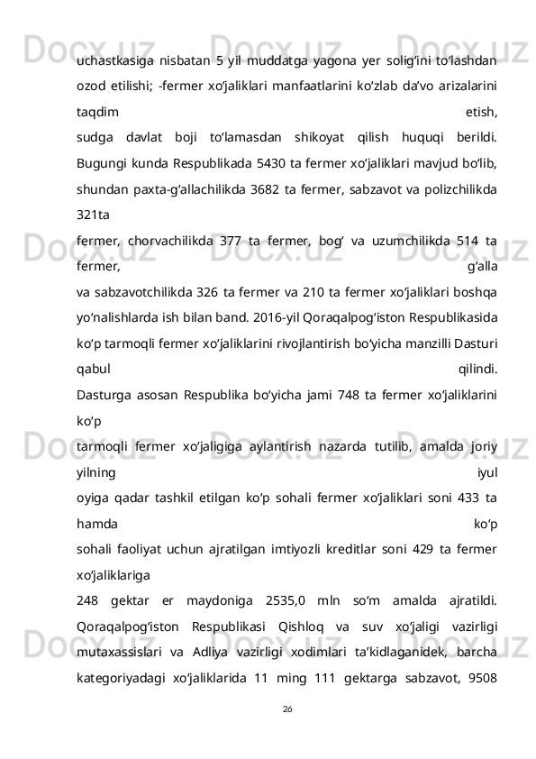 uchastkasiga   nisbatan   5   yil   muddatga   yagona   yer   solig‘ini   to‘lashdan
ozod   etilishi;   -fermer   xo‘jaliklari   manfaatlarini   ko‘zlab   da’vo   arizalarini
taqdim   etish,
sudga   davlat   boji   to‘lamasdan   shikoyat   qilish   huquqi   berildi.
Bugungi kunda Respublikada 5430 ta fermer xo‘jaliklari mavjud bo‘lib,
shundan   paxta-g‘allachilikda   3682   ta   fermer,   sabzavot   va   polizchilikda
321ta
fermer,   chorvachilikda   377   ta   fermer,   bog‘   va   uzumchilikda   514   ta
fermer,   g‘alla
va   sabzavotchilikda   326  ta   fermer va   210  ta  fermer  xo‘jaliklari  boshqa
yo‘nalishlarda ish bilan band.   2016-yil Qoraqalpog‘iston Respublikasida
ko‘p tarmoqli fermer   xo‘jaliklarini rivojlantirish bo‘yicha manzilli Dasturi
qabul   qilindi.
Dasturga   asosan   Respublika   bo‘yicha   jami   748   ta   fermer   xo‘jaliklarini
ko‘p
tarmoqli   fermer   xo‘jaligiga   aylantirish   nazarda   tutilib,   amalda   joriy
yilning   iyul
oyiga   qadar   tashkil   etilgan   ko‘p   sohali   fermer   xo‘jaliklari   soni   433   ta
hamda   ko‘p
sohali   faoliyat   uchun   ajratilgan   imtiyozli   kreditlar   soni   429   ta   fermer
xo‘jaliklariga
248   gektar   er   maydoniga   2535,0   mln   so‘m   amalda   ajratildi.
Qoraqalpog‘iston   Respublikasi   Qishloq   va   suv   xo‘jaligi   vazirligi
mutaxassislari   va   Adliya   vazirligi   xodimlari   ta’kidlaganidek,   barcha
kategoriyadagi   xo‘jaliklarida   11   ming   111   gektarga   sabzavot,   9508
26 