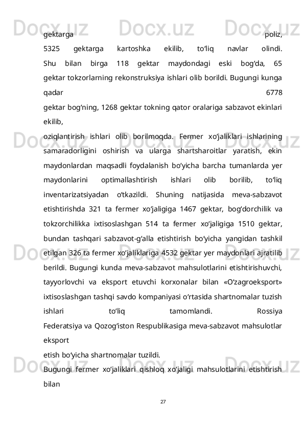 gektarga   poliz,
5325   gektarga   kartoshka   ekilib,   to‘liq   navlar   olindi.
Shu   bilan   birga   118   gektar   maydondagi   eski   bog‘da,   65
gektar tokzorlarning rekonstruksiya ishlari olib borildi. Bugungi kunga
qadar   6778
gektar bog‘ning, 1268 gektar tokning qator oralariga sabzavot ekinlari
ekilib,
oziqlantirish   ishlari   olib   borilmoqda.   Fermer   xo‘jaliklari   ishlarining
samaradorligini   oshirish   va   ularga   shartsharoitlar   yaratish,   ekin
maydonlardan   maqsadli   foydalanish   bo‘yicha   barcha   tumanlarda   yer
maydonlarini   optimallashtirish   ishlari   olib   borilib,   to‘liq
inventarizatsiyadan   o‘tkazildi.   Shuning   natijasida   meva-sabzavot
etishtirishda   321   ta   fermer   xo‘jaligiga   1467   gektar,   bog‘dorchilik   va
tokzorchilikka   ixtisoslashgan   514   ta   fermer   xo‘jaligiga   1510   gektar,
bundan   tashqari   sabzavot-g‘alla   etishtirish   bo‘yicha   yangidan   tashkil
etilgan 326 ta fermer xo‘jaliklariga 4532 gektar yer maydonlari   ajratilib
berildi.   Bugungi   kunda   meva-sabzavot   mahsulotlarini   etishtirishuvchi,
tayyorlovchi   va   eksport   etuvchi   korxonalar   bilan   «O‘zagroeksport»
ixtisoslashgan tashqi savdo kompaniyasi o‘rtasida shartnomalar tuzish
ishlari   to‘liq   tamomlandi.   Rossiya
Federatsiya va Qozog‘iston Respublikasiga meva-sabzavot mahsulotlar
eksport
etish bo‘yicha shartnomalar tuzildi.
Bugungi   fermer   xo‘jaliklari   qishloq   xo‘jaligi   mahsulotlarini   etishtirish
bilan
27 