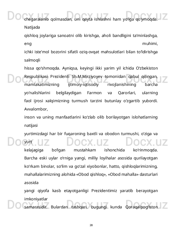 chegaralanib   qolmasdan,   uni   qayta   ishlashni   ham   yo‘lga   qo‘ymoqda.
Natijada
qishloq   joylariga   sanoatni   olib   kirishga,   aholi   bandligini   ta’minlashga,
eng   muhimi,
ichki   iste’mol   bozorini   sifatli   oziq-ovqat   mahsulotlari   bilan   to‘ldirishga
salmoqli
hissa   qo‘shmoqda.   Ayniqsa,   keyingi   ikki   yarim   yil   ichida   O‘zbekiston
Respublikasi   Prezidenti   Sh.M.Mirziyoyev   tomonidan   qabul   qilingan,
mamlakatimizning   ijtimoiy-iqtisodiy   rivojlanishining   barcha
yo‘nalishlarini   belgilaydigan   Farmon   va   Qarorlari,   ularning
faol   ijrosi   xalqimizning   turmush   tarzini   butunlay   o‘zgartib   yubordi.
Avvalombor,
inson   va   uning   manfaatlarini   ko‘zlab   olib   borilayotgan   islohatlarning
natijasi
yurtimizdagi   har   bir   fuqaroning   baxtli   va   obodon   turmushi,   o‘ziga   va
yurt
kelajagiga   bo‘lgan   mustahkam   ishonchida   ko‘rinmoqda.
Barcha   eski   uylar   o‘rniga   yangi,   milliy   loyihalar   asosida   qurilayotgan
ko‘rkam  binolar,   so‘lim   va   go‘zal   xiyobonlar,   hatto,   qishloqlarimizning,
mahallalarimizning alohida «Obod qishloq», «Obod mahalla» dasturlari
asosida
yangi   qiyofa   kasb   etayotganligi   Prezidentimiz   yaratib   berayotgan
imkoniyatlar
samarasidir.   Bulardan   tashqari,   bugungi   kunda   Qoraqalpog‘iston
28 