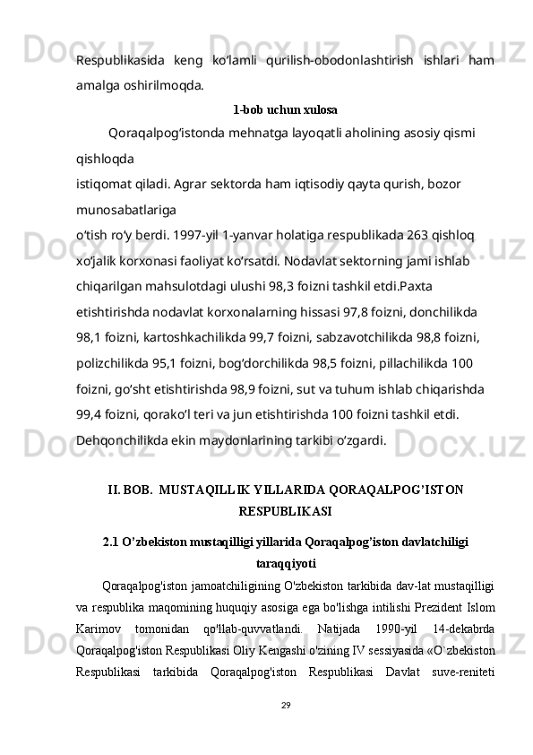 Respublikasida   keng   ko‘lamli   qurilish-obodonlashtirish   ishlari   ham
amalga oshirilmoqda.
1-bob uchun xulosa
Qoraqalpog‘istonda mehnatga layoqatli aholining asosiy qismi 
qishloqda
istiqomat qiladi. Agrar sektorda ham iqtisodiy qayta qurish, bozor 
munosabatlariga
o‘tish ro‘y berdi.   1997-yil 1-yanvar holatiga respublikada 263 qishloq 
xo‘jalik korxonasi   faoliyat ko‘rsatdi. Nodavlat sektorning jami ishlab 
chiqarilgan mahsulotdagi ulushi   98,3 foizni tashkil etdi.Paxta 
etishtirishda nodavlat korxonalarning hissasi 97,8 foizni, donchilikda  
98,1 foizni, kartoshkachilikda 99,7 foizni, sabzavotchilikda 98,8 foizni,  
polizchilikda 95,1 foizni, bog‘dorchilikda 98,5 foizni, pillachilikda 100 
foizni,   go‘sht etishtirishda 98,9 foizni, sut va tuhum ishlab chiqarishda 
99,4   foizni, qorako‘l teri va jun etishtirishda 100 foizni tashkil etdi.
Dehqonchilikda ekin maydonlarining tarkibi o‘zgardi.
II. BOB.   MUSTAQILLIK YILLARIDA QORAQALPOG’ISTON
RESPUBLIKASI
2.1  O’zbekiston mustaqilligi yillarida Qoraqalpog’iston davlatchiligi
taraqqiyoti
Qoraqalpog'iston jamoatchiligining O'zbekiston tarkibida dav-lat mustaqilligi
va respublika maqomining huquqiy asosiga ega bo'lishga intilishi Prezident Islom
Karimov   tomonidan   qo'llab-quvvatlandi.   Natijada   1990-yil   14-dekabrda
Qoraqalpog'iston Respublikasi Oliy Kengashi o'zining IV sessiyasida «O`zbekiston
Respublikasi   tarkibida   Qoraqalpog'iston   Respublikasi   Davlat   suve-reniteti
29 