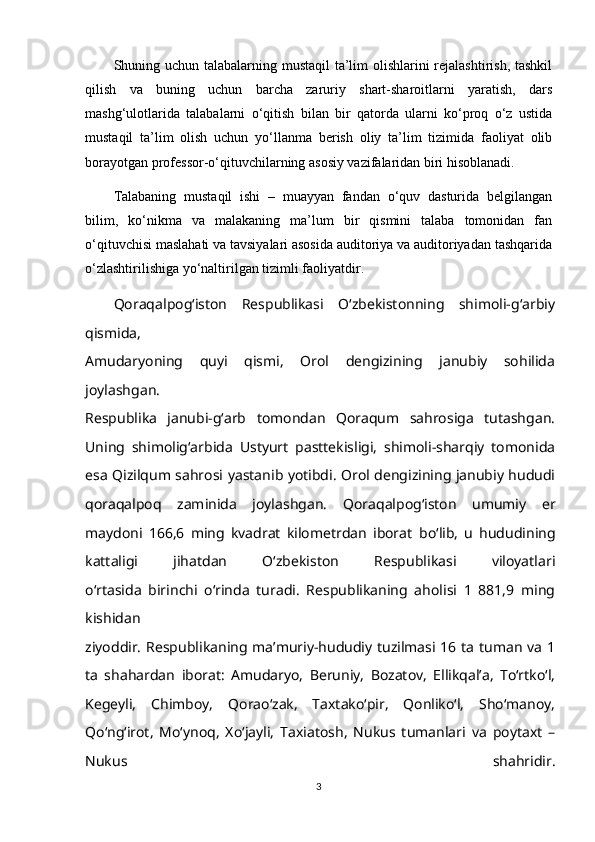 Shuning uchun talabalarning mustaqil ta’lim  olishlarini  rejalashtirish, tashkil
qilish   va   buning   uchun   barcha   zaruriy   shart-sharoitlarni   yaratish,   dars
mashg‘ulotlarida   talabalarni   o‘qitish   bilan   bir   qatorda   ularni   ko‘proq   o‘z   ustida
mustaqil   ta’lim   olish   uchun   yo‘llanma   berish   oliy   ta’lim   tizimida   faoliyat   olib
borayotgan professor-o‘qituvchilarning asosiy vazifalaridan biri hisoblanadi.
Talabaning   mustaqil   ishi   –   muayyan   fandan   o‘quv   dasturida   belgilangan
bilim,   ko‘nikma   va   malakaning   ma’lum   bir   qismini   talaba   tomonidan   fan
o‘qituvchisi maslahati va tavsiyalari asosida auditoriya va auditoriyadan tashqarida
o‘zlashtirilishiga yo‘naltirilgan tizimli faoliyatdir.
Qoraqalpog‘iston   Respublikasi   O‘zbekistonning   shimoli-g‘arbiy
qismida,
Amudaryoning   quyi   qismi,   Orol   dengizining   janubiy   sohilida
joylashgan.
Respublika   janubi-g‘arb   tomondan   Qoraqum   sahrosiga   tutashgan.
Uning   shimolig‘arbida   Ustyurt   pasttekisligi,   shimoli-sharqiy   tomonida
esa Qizilqum sahrosi   yastanib yotibdi. Orol dengizining janubiy hududi
qoraqalpoq   zaminida   joylashgan.   Qoraqalpog‘iston   umumiy   er
maydoni   166,6   ming   kvadrat   kilometrdan   iborat   bo‘lib,   u   hududining
kattaligi   jihatdan   O‘zbekiston   Respublikasi   viloyatlari
o‘rtasida   birinchi   o‘rinda   turadi.   Respublikaning   aholisi   1   881,9   ming
kishidan
ziyoddir.   Respublikaning ma’muriy-hududiy tuzilmasi 16 ta tuman va 1
ta   shahardan   iborat:   Amudaryo,   Beruniy,   Bozatov,   Ellikqal’a,   To‘rtko‘l,
Kegeyli,   Chimboy,   Qorao‘zak,   Taxtako‘pir,   Qonliko‘l,   Sho‘manoy,
Qo‘ng‘irot,   Mo‘ynoq,   Xo‘jayli,   Taxiatosh,   Nukus   tumanlari   va   poytaxt   –
Nukus   shahridir.
3 