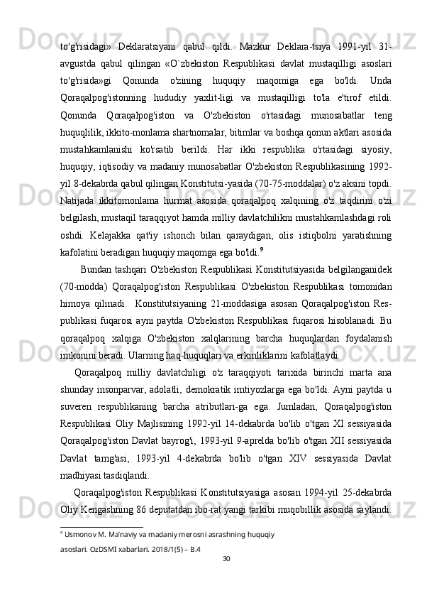 to'g'risidagi»   Deklaratsiyani   qabul   qildi.   Mazkur   Deklara-tsiya   1991-yil   31-
avgustda   qabul   qilingan   «O`zbekiston   Respublikasi   davlat   mustaqilligi   asoslari
to'g'risida»gi   Qonunda   o'zining   huquqiy   maqomiga   ega   bo'ldi.   Unda
Qoraqalpog'istonning   hududiy   yaxlit-ligi   va   mustaqilligi   to'la   e'tirof   etildi.
Qonunda   Qoraqalpog'iston   va   O'zbekiston   o'rtasidagi   munosabatlar   teng
huquqlilik, ikkito-monlama shartnomalar, bitimlar va boshqa qonun aktlari asosida
mustahkamlanishi   ko'rsatib   berildi.   Har   ikki   respublika   o'rtasidagi   siyosiy,
huquqiy,   iqtisodiy   va   madaniy   munosabatlar   O'zbekiston   Respublikasining   1992-
yil 8-dekabrda qabul qilingan Konstitutsi-yasida (70-75-moddalar) o'z aksini topdi.
Natijada   ikkitomonlama   hurmat   asosida   qoraqalpoq   xalqining   o'z   taqdirini   o'zi
belgilash, mustaqil taraqqiyot hamda milliy davlatchilikni mustahkamlashdagi roli
oshdi.   Kelajakka   qat'iy   ishonch   bilan   qaraydigan,   olis   istiqbolni   yaratishning
kafolatini beradigan huquqiy maqomga ega bo'ldi. 9
Bundan   tashqari   O'zbekiston   Respublikasi   Konstitutsiyasida   belgilanganidek
(70-modda)   Qoraqalpog'iston   Respublikasi   O'zbe kiston   Respublikasi   tomonidan
himoya   qilinadi.     Konstitutsiyaning   21-moddasiga   asosan   Qoraqalpog'iston   Res -
publikasi  fuqarosi   ayni  paytda  O'zbekiston  Respublikasi   fuqarosi   hisoblanadi.  Bu
qoraqalpoq   xalqiga   O'zbekiston   xalqlarining   barcha   huquqlardan   foydalanish
imkonini beradi. Ularning haq-huquqlari va erkinliklarini kafolatlaydi.
Qoraqalpoq   milliy   davlatchiligi   o'z   taraqqiyoti   tarixida   birinchi   marta   ana
shunday  insonparvar, adolatli,  demokratik imtiyozlarga ega  bo'ldi.  Ayni  paytda  u
suveren   respublikaning   barcha   atributlari-ga   ega.   Jumladan,   Qoraqalpog'iston
Respublikasi   Oliy   Majlisining   1992-yil   14-dekabrda   bo'lib   o'tgan   XI   sessiyasida
Qoraqalpog'iston  Davlat  bayrog'i, 1993-yil  9-aprelda bo'lib o'tgan XII sessiyasida
Davlat   tamg'asi,   1993-yil   4-dekabrda   bo'lib   o'tgan   XIV   sessiyasida   Davlat
madhiyasi tasdiqlandi.
Qoraqalpog'iston   Respublikasi   Konstitutsiyasiga   asosan   1994-yil   25-dekabrda
Oliy Kengashning 86 deputatdan ibo-rat yangi tarkibi muqobillik asosida saylandi.
9
  Usmonov M. Ma’naviy va madaniy merosni asrashning huquqiy 
asoslari. OzDSMI xabarlari. 2018/1(5) – B.4
30 