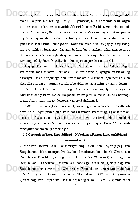 Ayni   paytda   parla-ment   Qoraqalpog'iston   Respublikasi   Jo'qarg'i   Kengesi   deb
ataladi.   Jo'qarg'i   Kengesning   1995   yil   11   yanvarda,   Nukus   shahrida   bo'lib   o'tgan
birinchi chaqiriq birinchi  sessiyasida  Jo'qarg'i  Kenges Ra-isi, uning o'rinbosarlari,
mandat   komissiyasi,   8-qo'mita   raislari   va   uning   a'zolarini   sayladi.   Ayni   paytda
deputatlar   qo'mitalar   raislari   rahbarligida   respublika   qonunchilik   tizimini
yaratishda   faol   ishtirok   etmoqdalar.     Kadrlarni   tanlash   va   joy-joyiga   qo'yishdagi
rasmiyatchilik va to'rachilik illatlariga barham  berish alohida ta'kidlandi. Jo'qarg'i
Kenges   amalda   tarixga   aylanib   qolgan   va   o'tmish   sarqiti   hisoblan-gan   sho'rolar
davridagi «O1iy Sovet Prezidiumi» rolini bajarayotgani ko'rsatib o'tildi.
Jo'qarg'i   Kenges   qo'mitalari   faoliyati   o'z   maqomiga   va   o'z   ol-diga   qo'ygan
vazifalarga   mos   kelmaydi.   Jumladan,   ular   muhokama   qilayotgan   masalalarning
aksariyati   ishlab   chiqarishga   doir   muam-molardir.   Aksincha,   qonunchilik   bilan
shug'ullanish, har bir qo'mita o'z sohasi bo'yicha qonunlar tizimini yaratish lozim.
Qonunchilik   hokimiyati   -   Jo'qarg'i   Kenges   o'z   vazifasi,   Ijro   hokimiyati   -
Ministrlar   kengashi   va   sud   hokimiyatlari   o'z   maqomi   doirasida   ish   olib   bormog'i
lozim. Ana shunda haqiqiy demokratik jamiyat shakllanadi.
1991-2008-yillar, aytish mumkinki, Qoraqalpog'iston davlat-chiligi shakllanish
davri   bo'ldi.   Ayni   paytda   bu   o'lkada   hozirgi   zamon   davlatchiligi   ilg'or   tajribalari
asosida,   O'zbekiston   davlatining   ko'magi   va   yordami   bilan   amaldagi
konstitutsiyalar   doirasida   har   to-monlama   rivojlanmoqda.   Fuqarolik   jamiyati
tamoyillari tobora chuqurlashmoqda .
2.2 Qoraqalpog‘iston Respublikasi - O‘zbekiston Respublikasi tarkibidagi
suveren davlat
O‘zbekiston   Respublikasi   Konstitutsiyasining   XVII   bobi   "Qoraqalpog‘iston
Respublikasi" deb nomlangan. Mazkur bob 6 moddadan iborat bo‘lib, O‘zbekiston
Respublikasi  Konstitutsiyasining  70-moddasiga  ko‘ra, "Suveren Qoraqalpog‘iston
Respublikasi   O‘zbekiston   Respublikasi   tarkibiga   kiradi   va   Qoraqalpog‘iston
Respublikasining   suvereniteti   O‘zbekiston   Respublikasi   tomonidan   muhofaza
etiladi"   deyiladi.   Asosiy   qonunning   70-moddasi   1992   yil   9   yanvarda
Qoraqalpog‘iston   Respublikasi   tashkil   topganligini   va   1993   yil   9   aprelda   qabul
31 