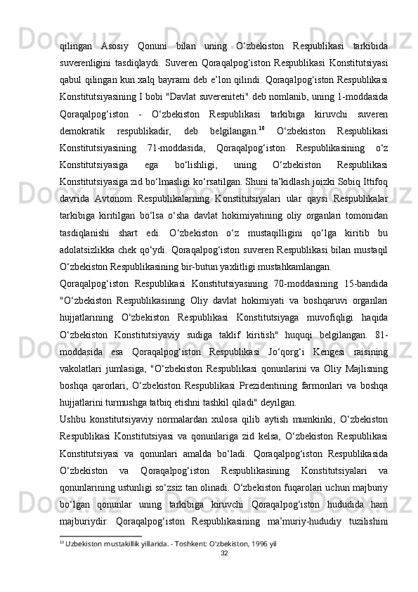 qilingan   Asosiy   Qonuni   bilan   uning   O‘zbekiston   Respublikasi   tarkibida
suverenligini   tasdiqlaydi.   Suveren   Qoraqalpog‘iston   Respublikasi   Konstitutsiyasi
qabul qilingan kun xalq bayrami deb e’lon qilindi. Qoraqalpog‘iston Respublikasi
Konstitutsiyasining I bobi "Davlat suvereniteti" deb nomlanib, uning 1-moddasida
Qoraqalpog‘iston   -   O‘zbekiston   Respublikasi   tarkibiga   kiruvchi   suveren
demokratik   respublikadir,   deb   belgilangan. 10
  O‘zbekiston   Respublikasi
Konstitutsiyasining   71-moddasida,   Qoraqalpog‘iston   Respublikasining   o‘z
Konstitutsiyasiga   ega   bo‘lishligi,   uning   O‘zbekiston   Respublikasi
Konstitutsiyasiga zid bo‘lmasligi ko‘rsatilgan. Shuni ta’kidlash joizki Sobiq Ittifoq
davrida   Avtonom   Respublikalarning   Konstitutsiyalari   ular   qaysi   Respublikalar
tarkibiga   kiritilgan   bo‘lsa   o‘sha   davlat   hokimiyatining   oliy   organlari   tomonidan
tasdiqlanishi   shart   edi.   O‘zbekiston   o‘z   mustaqilligini   qo‘lga   kiritib   bu
adolatsizlikka chek qo‘ydi. Qoraqalpog‘iston suveren Respublikasi  bilan mustaqil
O‘zbekiston Respublikasining bir-butun yaxlitligi mustahkamlangan.
Qoraqalpog‘iston   Respublikasi   Konstitutsiyasining   70-moddasining   15-bandida
"O‘zbekiston   Respublikasining   Oliy   davlat   hokimiyati   va   boshqaruvi   organlari
hujjatlarining   O‘zbekiston   Respublikasi   Konstitutsiyaga   muvofiqligi   haqida
O‘zbekiston   Konstitutsiyaviy   sudiga   taklif   kiritish"   huquqi   belgilangan.   81-
moddasida   esa   Qoraqalpog‘iston   Respublikasi   Jo‘qorg‘i   Kengesi   raisining
vakolatlari   jumlasiga,   "O‘zbekiston   Respublikasi   qonunlarini   va   Oliy   Majlisning
boshqa   qarorlari,   O‘zbekiston   Respublikasi   Prezidentining   farmonlari   va   boshqa
hujjatlarini turmushga tatbiq etishni tashkil qiladi" deyilgan.
Ushbu   konstitutsiyaviy   normalardan   xulosa   qilib   aytish   mumkinki,   O‘zbekiston
Respublikasi   Konstitutsiyasi   va   qonunlariga   zid   kelsa,   O‘zbekiston   Respublikasi
Konstitutsiyasi   va   qonunlari   amalda   bo‘ladi.   Qoraqalpog‘iston   Respublikasida
O‘zbekiston   va   Qoraqalpog‘iston   Respublikasining   Konstitutsiyalari   va
qonunlarining ustunligi so‘zsiz tan olinadi. O‘zbekiston fuqarolari uchun majburiy
bo‘lgan   qonunlar   uning   tarkibiga   kiruvchi   Qoraqalpog‘iston   hududida   ham
majburiydir.   Qoraqalpog‘iston   Respublikasining   ma’muriy-hududiy   tuzilishini
10
  Uzbekiston mustakillik yillarida. - Toshkent: O'zbekiston, 1996 yil
32 