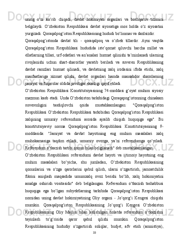 uning   o‘zi   ko‘rib   chiqadi,   davlat   hokimiyati   organlari   va   boshqaruv   tizimini
belgilaydi.   O‘zbekiston   Respublikasi   davlat   siyosatiga   mos   holda   o‘z   siyosatini
yurgizadi. Qoraqalpog‘iston Respublikasining hududi bo‘linmas va daxlsizdir.
Qoraqalpog‘istonda   davlat   tili   -   qoraqalpoq   va   o‘zbek   tillardir.   Ayni   vaqtda
Qoraqalpog‘iston   Respublikasi   hududida   iste’qomat   qiluvchi   barcha   millat   va
ellatlarning tillari, urf-odatlari va an’analari hurmat qilinishi ta’minlanadi ularning
rivojlanishi   uchun   shart-sharoitlar   yaratib   beriladi   va   suveren   Respublikaning
davlat   ramzlari   hurmat   qilinadi,   va   davlatning   xalq   irodasini   ifoda   etishi,   xalq
manfaatlariga   xizmat   qilishi,   davlat   organlari   hamda   mansabdor   shaxslarning
jamiyat va fuqarolar oldida javobgar ekanligi qayd etiladi.
O‘zbekiston   Respublikasi   Konstitutsiyasining   74-moddasi   g‘oyat   muhim   siyosiy
mazmun kasb etadi. Unda O‘zbekiston tarkibidagi Qoraqapog‘istonning chinakam
suverenligini   tasdiqlovchi   qoida   mustahkamlangan:   "Qoraqalpog‘iston
Respublikasi   O‘zbekiston   Respublikasi   tarkibidan   Qoraqalpog‘iston   Respublikasi
xalqining   umumiy   referendumi   asosida   ajralib   chiqish   huquqiga   ega".   Bu
konstitutsiyaviy   norma   Qoraqalpog‘iston   Respublikasi   Konstitutsiyasining   9-
moddasida:   "Jamiyat   va   davlat   hayotining   eng   muhim   masalalari   xalq
muhokamasiga   taqdim   etiladi,   umumiy   ovozga,   ya’ni   referendumga   qo‘yiladi.
Referendum o‘tkazish tartibi qonun bilan belgilanadi" deb mustahkamlangan.
O‘zbekiston   Respublikasi   referendumi   davlat   hayoti   va   ijtimoiy   hayotning   eng
muhim   masalalari   bo‘yicha,   shu   jumladan,   O‘zbekiston   Respublikasining
qonunlarini   va   o‘zga   qarorlarini   qabul   qilish,   ularni   o‘zgartirish,   jamoatchilik
fikrini   aniqlash   maqsadida   umumxalq   ovoz   berishi   bo‘lib,   xalq   hokimiyatini
amalga   oshirish   vositasidir"   deb   belgilangan.   Referendum   o‘tkazish   tashabbusi
huquqiga   ega   bo‘lgan   subyektlarning   tarkibida   Qoraqalpog‘iston   Respublikasi
nomidan   uning   davlat   hokimiyatining   Oliy   organi   -   Jo‘qorg‘i   Kengesi   chiqishi
mumkin.   Qoraqalpog‘iston   Respublikasining   Jo‘qorg‘i   Kengesi   O‘zbekiston
Respublikasining   Oliy   Majlisi   bilan   kelishilgan   holatda   referendum   o‘tkazishni
tayinlash   to‘g‘risida   qaror   qabul   qilishi   mumkin.   Qoraqalpog‘iston
Respublikasining   hududiy   o‘zgartirish   soliqlar,   budjet,   afv   etish   (amnistiya),
33 