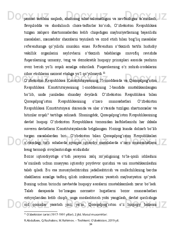 jamoat   tartibini   saqlash,   aholining   sihat-salomatligini   va   xavfsizligini   ta’minlash,
favqulodda   va   shoshilinch   chora-tadbirlar   ko‘rish,   O‘zbekiston   Respublikasi
tuzgan   xalqaro   shartnomalardan   kelib   chiqadigan   majburiyatlarning   bajarilishi
masalalari,   mansabdor   shaxslarni   tayinlash   va   ozod   etish   bilan   bog‘liq   masalalar
referendumga   qo‘yilishi   mumkin   emas.   Referendum   o‘tkazish   tartibi   hududiy
vakillik   organlarini   saylovlarni   o‘tkazish   talablariga   muvofiq   ravishda
fuqarolarning   umumiy,   teng   va   demokratik   huquqiy   prinsiplari   asosida   yashirin
ovoz   berish   yo‘li   orqali   amalga   oshiriladi.   Fuqarolarning   o‘z   xohish-irodalarini
izhor etishlarini nazorat etishga yo‘l qo‘yilmaydi. 11
O‘zbekiston   Respublikasi   Konstitutsiyasining   75-moddasida   va   Qoraqalpog‘iston
Respublikasi   Konstitutsiyasining   1-moddasining   2-bandida   mustahkamlangan
bo‘lib,   unda   jumladan   shunday   deyiladi:   O‘zbekiston   Respublikasi   bilan
Qoraqalpog‘iston   Respublikasining   o‘zaro   munosabatlari   O‘zbekiston
Respublikasi   Konstitutsiyasi   doirasida   va   ular   o‘rtasida   tuzilgan   shartnomalar   va
bitimlar  orqali" tartibga solinadi. Shuningdek, Qoraqalpog‘iston Respublikasining
davlat   huquqi   O‘zbekiston   Respublikasi   tomonidan   kafolatlanishi   har   ikkala
suveren   davlatlarni   Konstitutsiyalarida   belgilangan.   Hozirgi   kunda   dolzarb   bo‘lib
turgan   masalalardan   biri-   O‘zbekiston   bilan   Qoraqalpog‘iston   Respublikalari
o‘rtasidagi   turli   sohalarda   ayniqsa   iqtisodiy   masalalarda   o‘zaro   munosabatlarni
keng tarmoqli rivojlantirishga erishishdir.
Bozor   iqtisodiyotiga   o‘tish   jarayoni   xalq   xo‘jaligining   to‘la-qonli   ishlashini
ta’minlash   uchun   muayyan   iqtisodiy   poydevor   qurishni   va   uni   mustahkamlashni
talab   qiladi.   Bu   esa   xususiylashtirishni   jadallashtirish   va   mulkchilikning   barcha
shakllarini   amalga   tadbiq   qilish   imkoniyatlarini   yaratish   majburiyatini   qo‘yadi.
Buning   uchun   birinchi   navbatda   huquqiy   asoslarni   mustahkamlash   zarur   bo‘ladi.
Talab   darajasida   bo‘lmagan   normativ   hujjatlarni   bozor   munosabatlari
extiyojlaridan   kelib   chiqib,   unga   moslashtirish   yoki   yangilash,   davlat   qurilishiga
oid   qonunlar   yaratish   joiz,   ya’ni,   Qoraqalpog‘iston   o‘z   huquqiy   bazasini
11
  O‘zbekiston tarixi (1917-1991 yillar). 2 jild. Masul muxarrirlar: 
R.Abdullaev, Q.Razhabov, M.Rahimov. – Toshkent: O‘zbekiston, 2019 yil.
34 