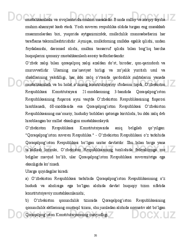 mustahkamlashi va rivojlantirishi muhim masaladir. Bunda milliy va xorijiy tajriba
muhim ahamiyat kasb etadi. Yosh suveren respublika oldida turgan eng murakkab
muammolardan   biri,   yuqorida   aytganimizdek,   mulkchilik   munosabatlarini   har
taraflama takomillashtirishdir. Ayniqsa, mulkdorning mulkka egalik qilishi, undan
foydalanishi,   daromad   olishi,   mulkni   tassarruf   qilishi   bilan   bog‘liq   barcha
huquqlarini qonuniy mustahkamlash asosiy tadbirlardandir.
O‘zbek   xalqi   bilan   qoraqalpoq   xalqi   azaldan   do‘st,   birodar,   qon-qarindosh   va
muruvvatlidir.   Ularning   ma’naviyat   birligi   va   xo‘jalik   yuritish   usul   va
shakllarining   yakdilligi,   har   ikki   xalq   o‘rtasida   qardoshlik   rishtalarini   yanada
mustahkamladi   va   bu   holat   o‘zining   konstitutsiyaviy   ifodasini   topdi.   O‘zbekiston
Respublikasi   Konstitutsiyasi   21-moddasining   3-bandida   Qoraqalpog‘iston
Respublikasining   fuqarosi   ayni   vaqtda   O‘zbekiston   Respublikasining   fuqarosi
hisoblanadi,   68-moddasida   esa   Qoraqalpog‘iston   Respublikasi   O‘zbekiston
Respublikasining ma’muriy, hududiy birliklari qatoriga kiritilishi, bu ikki xalq deb
hisoblangan bir millat ekanligini mustahkamlaydi.
O‘zbekiston   Respublikasi   Konstitutsiyasida   aniq   belgilab   qo‘yilgan:
"Qoraqalpog‘iston   suveren  Respublika."  -  O‘zbekiston  Respublikasi   o‘z   tarkibida
Qoraqalpog‘iston   Respublikasi   bo‘lgan   unitar   davlatdir.   Shu   bilan   birga   yana
ta’kidlash   lozimki,   O‘zbekiston   Respublikasining   tuzilishida   federalizmga   xos
belgilar   mavjud   bo‘lib,   ular   Qoraqalpog‘iston   Respublikasi   suverenitetga   ega
ekanligida ko‘rinadi.
Ularga quyidagilar kiradi:
a)   O‘zbekiston   Respublikasi   tarkibida   Qoraqalpog‘iston   Respublikasining   o‘z
hududi   va   aholisiga   ega   bo‘lgan   alohida   davlat   huquqiy   tizim   sifatida
konstitutsiyaviy mustahkamlanishi;
b)   O‘zbekiston   qonunchilik   tizimida   Qoraqalpog‘iston   Respublikasining
qonunchilik aktlarining mustaqil tizimi, shu jumladan alohida normativ akt bo‘lgan
Qoraqalpog‘iston Konstitutsiyasining mavjudligi;
35 