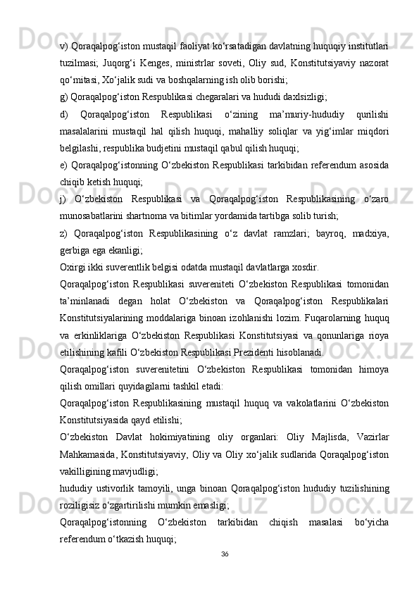 v) Qoraqalpog‘iston mustaqil faoliyat ko‘rsatadigan davlatning huquqiy institutlari
tuzilmasi;   Juqorg‘i   Kenges,   ministrlar   soveti,   Oliy   sud,   Konstitutsiyaviy   nazorat
qo‘mitasi, Xo‘jalik sudi va boshqalarning ish olib borishi;
g) Qoraqalpog‘iston Respublikasi chegaralari va hududi daxlsizligi;
d)   Qoraqalpog‘iston   Respublikasi   o‘zining   ma’muriy-hududiy   qurilishi
masalalarini   mustaqil   hal   qilish   huquqi,   mahalliy   soliqlar   va   yig‘imlar   miqdori
belgilashi, respublika budjetini mustaqil qabul qilish huquqi;
e)   Qoraqalpog‘istonning   O‘zbekiston   Respublikasi   tarkibidan   referendum   asosida
chiqib ketish huquqi;
j)   O‘zbekiston   Respublikasi   va   Qoraqalpog‘iston   Respublikasining   o‘zaro
munosabatlarini shartnoma va bitimlar yordamida tartibga solib turish;
z)   Qoraqalpog‘iston   Respublikasining   o‘z   davlat   ramzlari;   bayroq,   madxiya,
gerbiga ega ekanligi;
Oxirgi ikki suverentlik belgisi odatda mustaqil davlatlarga xosdir.
Qoraqalpog‘iston   Respublikasi   suvereniteti   O‘zbekiston   Respublikasi   tomonidan
ta’minlanadi   degan   holat   O‘zbekiston   va   Qoraqalpog‘iston   Respublikalari
Konstitutsiyalarining   moddalariga   binoan   izohlanishi   lozim.   Fuqarolarning   huquq
va   erkinliklariga   O‘zbekiston   Respublikasi   Konstitutsiyasi   va   qonunlariga   rioya
etilishining kafili O‘zbekiston Respublikasi Prezidenti hisoblanadi.
Qoraqalpog‘iston   suverenitetini   O‘zbekiston   Respublikasi   tomonidan   himoya
qilish omillari quyidagilarni tashkil etadi:
Qoraqalpog‘iston   Respublikasining   mustaqil   huquq   va   vakolatlarini   O‘zbekiston
Konstitutsiyasida qayd etilishi;
O‘zbekiston   Davlat   hokimiyatining   oliy   organlari:   Oliy   Majlisda,   Vazirlar
Mahkamasida,  Konstitutsiyaviy,  Oliy va Oliy xo‘jalik sudlarida Qoraqalpog‘iston
vakilligining mavjudligi;
hududiy   ustivorlik   tamoyili,   unga   binoan   Qoraqalpog‘iston   hududiy   tuzilishining
roziligisiz o‘zgartirilishi mumkin emasligi;
Qoraqalpog‘istonning   O‘zbekiston   tarkibidan   chiqish   masalasi   bo‘yicha
referendum o‘tkazish huquqi;
36 