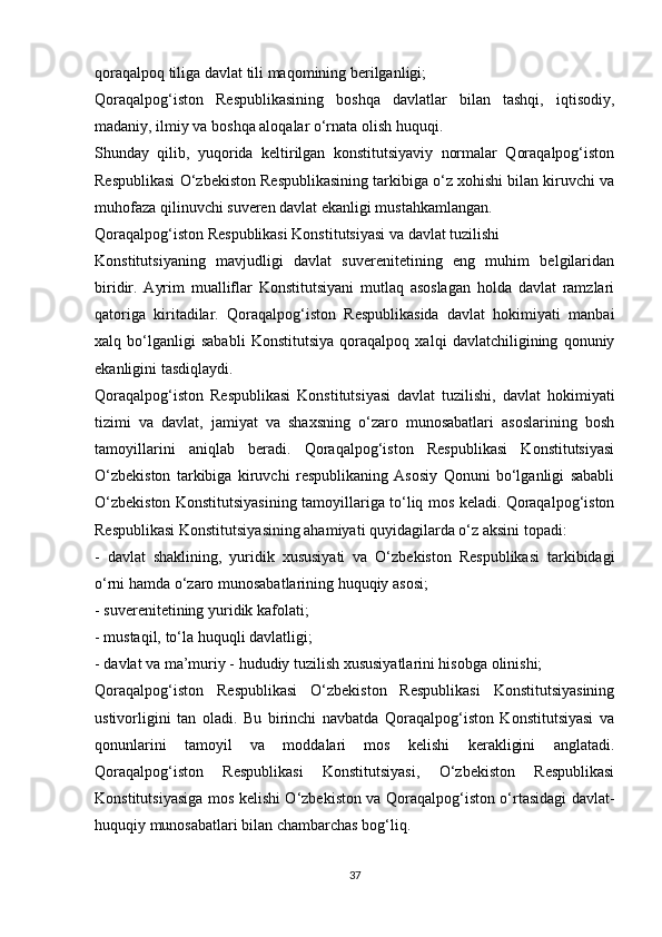 qoraqalpoq tiliga davlat tili maqomining berilganligi;
Qoraqalpog‘iston   Respublikasining   boshqa   davlatlar   bilan   tashqi,   iqtisodiy,
madaniy, ilmiy va boshqa aloqalar o‘rnata olish huquqi.
Shunday   qilib,   yuqorida   keltirilgan   konstitutsiyaviy   normalar   Qoraqalpog‘iston
Respublikasi O‘zbekiston Respublikasining tarkibiga o‘z xohishi bilan kiruvchi va
muhofaza qilinuvchi suveren davlat ekanligi mustahkamlangan.
Qoraqalpog‘iston Respublikasi Konstitutsiyasi va davlat tuzilishi
Konstitutsiyaning   mavjudligi   davlat   suverenitetining   eng   muhim   belgilaridan
biridir.   Ayrim   mualliflar   Konstitutsiyani   mutlaq   asoslagan   holda   davlat   ramzlari
qatoriga   kiritadilar.   Qoraqalpog‘iston   Respublikasida   davlat   hokimiyati   manbai
xalq   bo‘lganligi   sababli   Konstitutsiya   qoraqalpoq   xalqi   davlatchiligining   qonuniy
ekanligini tasdiqlaydi.
Qoraqalpog‘iston   Respublikasi   Konstitutsiyasi   davlat   tuzilishi,   davlat   hokimiyati
tizimi   va   davlat,   jamiyat   va   shaxsning   o‘zaro   munosabatlari   asoslarining   bosh
tamoyillarini   aniqlab   beradi.   Qoraqalpog‘iston   Respublikasi   Konstitutsiyasi
O‘zbekiston   tarkibiga   kiruvchi   respublikaning   Asosiy   Qonuni   bo‘lganligi   sababli
O‘zbekiston Konstitutsiyasining tamoyillariga to‘liq mos keladi. Qoraqalpog‘iston
Respublikasi Konstitutsiyasining ahamiyati quyidagilarda o‘z aksini topadi:
-   davlat   shaklining,   yuridik   xususiyati   va   O‘zbekiston   Respublikasi   tarkibidagi
o‘rni hamda o‘zaro munosabatlarining huquqiy asosi;
- suverenitetining yuridik kafolati;
- mustaqil, to‘la huquqli davlatligi;
- davlat va ma’muriy - hududiy tuzilish xususiyatlarini hisobga olinishi;
Qoraqalpog‘iston   Respublikasi   O‘zbekiston   Respublikasi   Konstitutsiyasining
ustivorligini   tan   oladi.   Bu   birinchi   navbatda   Qoraqalpog‘iston   Konstitutsiyasi   va
qonunlarini   tamoyil   va   moddalari   mos   kelishi   kerakligini   anglatadi.
Qoraqalpog‘iston   Respublikasi   Konstitutsiyasi,   O‘zbekiston   Respublikasi
Konstitutsiyasiga mos kelishi O‘zbekiston va Qoraqalpog‘iston o‘rtasidagi davlat-
huquqiy munosabatlari bilan chambarchas bog‘liq.
37 