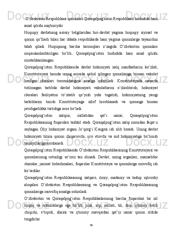  O‘zbekiston Respublikasi qonunlari Qoraqalpog‘iston Respublikasi hududida ham
amal qilishi majburiydir. 
Huquqiy   davlatning   asosiy   belgilaridan   biri-davlat   yagona   huquqiy   siyosat   va
qonun   qo‘llash   bilan   har   ikkala   respublikada   ham   yagona   qonunlarga   tayanishni
talab   qiladi.   Huquqning   barcha   tarmoqlari   o‘zagida   O‘zbekiston   qonunlari
mujassamlashtirilgan   bo‘lib,   Qoraqalpog‘iston   hududida   ham   amal   qilishi
mustahkamlangan.
Qoraqalpog‘iston   Respublikasida   davlat   hokimiyati   xalq   manfaatlarini   ko‘zlab,
Konstitutsiyasi   hamda   uning   asosida   qabul   qilingan   qonunlariga   binoan   vakolat
berilgan   idoralari   tomonidangina   amalga   oshiriladi.   Konstitutsiyada   nazarda
tutilmagan   tartibda   davlat   hokimiyati   vakolatlarini   o‘zlashtirish,   hokimiyat
idoralari   faoliyatini   to‘xtatib   qo‘yish   yoki   tugatish,   hokimiyatning   yangi
tarkiblarini   tuzish   Konstitutsiyaga   xilof   hisoblanadi   va   qonunga   binoan
javobgarlikka tortishga asos bo‘ladi.
Qoraqalpog‘iston   xalqini,   millatidan   qat’i   nazar,   Qoraqalpog‘iston
Respublikasining fuqarolari tashkil etadi. Qoraqalpog‘iston xalqi nomidan faqat u
saylagan   Oliy   hokimiyat   organi   Jo‘qorg‘i   Kengesi   ish   olib   boradi.   Uning   davlat
hokimiyati   tizimi   qonun   chiqaruvchi,   ijro   etuvchi   va   sud   hokimiyatiga   bo‘linish
tamoyillariga asoslanadi.
Qoraqalpog‘iston Respublikasida O‘zbekiston Respublikasining Konstitutsiyasi va
qonunlarining   ustunligi   so‘zsiz   tan   olinadi.   Davlat,   uning   organlari,   mansabdor
shaxslar, jamoat birlashmalari, fuqarolar Konstitutsiya va qonunlarga muvofiq ish
ko‘radilar.
Qoraqalpog‘iston   Respublikasining   xalqaro,   ilmiy,   madaniy   va   tashqi   iqtisodiy
aloqalari   O‘zbekiston   Respublikasining   va   Qoraqalpog‘iston   Respublikasining
qonunlariga muvofiq amalga oshiriladi.
O‘zbekiston   va   Qoraqalpog‘iston   Respublikalarining   barcha   fuqarolari   bir   xil
huquq   va   erkinliklarga   ega   bo‘lib,   jinsi,   irqi,   millati,   tili,   dini,   ijtimoiy   kelib
chiqishi,   e’tiqodi,   shaxsi   va   ijtimoiy   mavqeidan   qat’iy   nazar   qonun   oldida
tengdirlar.
38 