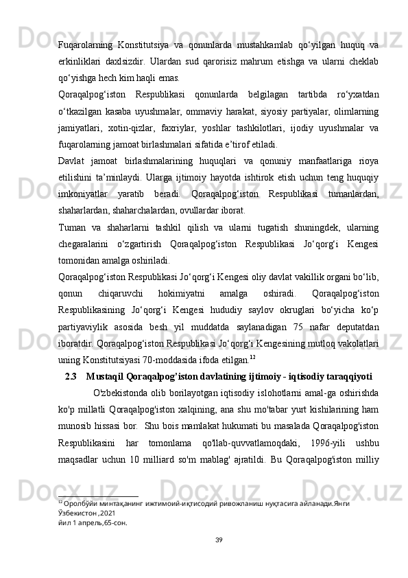 Fuqarolarning   Konstitutsiya   va   qonunlarda   mustahkamlab   qo‘yilgan   huquq   va
erkinliklari   daxlsizdir.   Ulardan   sud   qarorisiz   mahrum   etishga   va   ularni   cheklab
qo‘yishga hech kim haqli emas.
Qoraqalpog‘iston   Respublikasi   qonunlarda   belgilagan   tartibda   ro‘yxatdan
o‘tkazilgan   kasaba   uyushmalar,   ommaviy   harakat,   siyosiy   partiyalar,   olimlarning
jamiyatlari,   xotin-qizlar,   faxriylar,   yoshlar   tashkilotlari,   ijodiy   uyushmalar   va
fuqarolarning jamoat birlashmalari sifatida e’tirof etiladi.
Davlat   jamoat   birlashmalarining   huquqlari   va   qonuniy   manfaatlariga   rioya
etilishini   ta’minlaydi.   Ularga   ijtimoiy   hayotda   ishtirok   etish   uchun   teng   huquqiy
imkoniyatlar   yaratib   beradi.   Qoraqalpog‘iston   Respublikasi   tumanlardan,
shaharlardan, shaharchalardan, ovullardar iborat.
Tuman   va   shaharlarni   tashkil   qilish   va   ularni   tugatish   shuningdek,   ularning
chegaralarini   o‘zgartirish   Qoraqalpog‘iston   Respublikasi   Jo‘qorg‘i   Kengesi
tomonidan amalga oshiriladi.
Qoraqalpog‘iston Respublikasi Jo‘qorg‘i Kengesi oliy davlat vakillik organi bo‘lib,
qonun   chiqaruvchi   hokimiyatni   amalga   oshiradi.   Qoraqalpog‘iston
Respublikasining   Jo‘qorg‘i   Kengesi   hududiy   saylov   okruglari   bo‘yicha   ko‘p
partiyaviylik   asosida   besh   yil   muddatda   saylanadigan   75   nafar   deputatdan
iboratdir. Qoraqalpog‘iston Respublikasi Jo‘qorg‘i Kengesining mutloq vakolatlari
uning Konstitutsiyasi 70-moddasida ifoda etilgan. 12
2.3    Mustaqil Qoraqalpog’iston davlatining ijtimoiy - iqtisodiy taraqqiyoti
            O'zbekistonda  olib borilayotgan iqtisodiy  islohotlarni  amal-ga oshirishda
ko'p   millatli   Qoraqalpog'iston   xalqining,   ana   shu   mo'tabar   yurt   kishilarining   ham
munosib hissasi bor.   Shu bois mamlakat hukumati bu masalada Qoraqalpog'iston
Respublikasini   har   tomonlama   qo'llab-quvvatlamoqdaki,   1996-yili   ushbu
maqsadlar   uchun   10   milliard   so'm   mablag'   ajratildi.   Bu   Qora qalpog'iston   milliy
12
  Оролбўйи минтақанинг ижтимоий-иқтисодий ривожланиш нуқтасига айланади.Янги 
Ўзбекистон ,2021
йил 1 апрель,65-сон.
39 