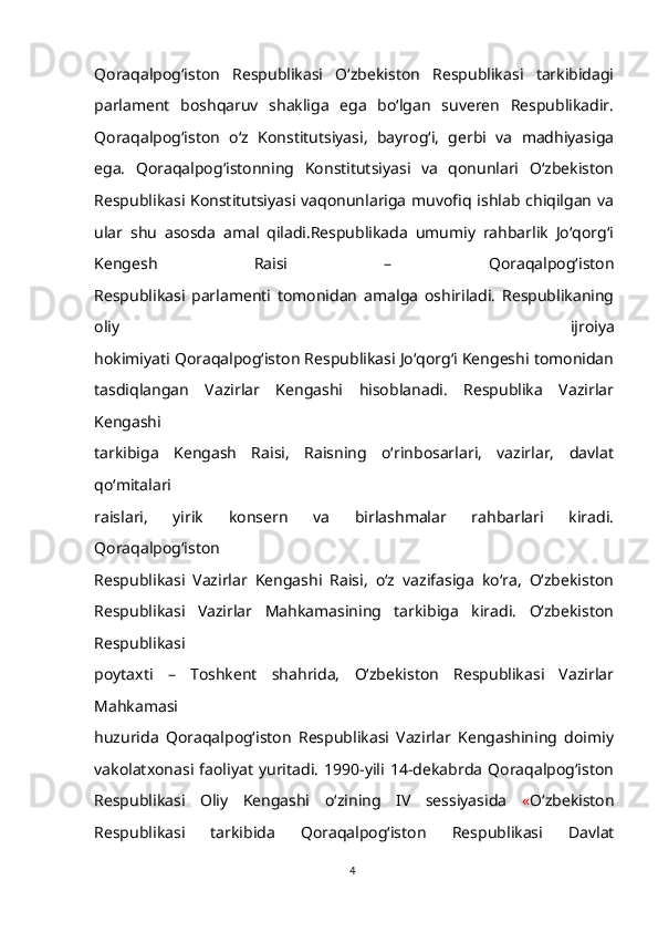 Qoraqalpog‘iston   Respublikasi   O‘zbekiston   Respublikasi   tarkibidagi
parlament   boshqaruv   shakliga   ega   bo‘lgan   suveren   Respublikadir.
Qoraqalpog‘iston   o‘z   Konstitutsiyasi,   bayrog‘i,   gerbi   va   madhiyasiga
ega.   Qoraqalpog‘istonning   Konstitutsiyasi   va   qonunlari   O‘zbekiston
Respublikasi Konstitutsiyasi vaqonunlariga muvofiq ishlab chiqilgan va
ular   shu   asosda   amal   qiladi.Respublikada   umumiy   rahbarlik   Jo‘qorg‘i
Kengesh   Raisi   –   Qoraqalpog‘iston
Respublikasi   parlamenti   tomonidan   amalga   oshiriladi.   Respublikaning
oliy   ijroiya
hokimiyati Qoraqalpog‘iston Respublikasi Jo‘qorg‘i Kengeshi tomonidan
tasdiqlangan   Vazirlar   Kengashi   hisoblanadi.   Respublika   Vazirlar
Kengashi
tarkibiga   Kengash   Raisi,   Raisning   o‘rinbosarlari,   vazirlar,   davlat
qo‘mitalari
raislari,   yirik   konsern   va   birlashmalar   rahbarlari   kiradi.
Qoraqalpog‘iston
Respublikasi   Vazirlar   Kengashi   Raisi,   o‘z   vazifasiga   ko‘ra,   O‘zbekiston
Respublikasi   Vazirlar   Mahkamasining   tarkibiga   kiradi.   O‘zbekiston
Respublikasi
poytaxti   –   Toshkent   shahrida,   O‘zbekiston   Respublikasi   Vazirlar
Mahkamasi
huzurida   Qoraqalpog‘iston   Respublikasi   Vazirlar   Kengashining   doimiy
vakolatxonasi   faoliyat   yuritadi.   1990-yili   14-dekabrda   Qoraqalpog‘iston
Respublikasi   Oliy   Kengashi   o‘zining   IV   sessiyasida   « O‘zbekiston
Respublikasi   tarkibida   Qoraqalpog‘iston   Respublikasi   Davlat
4 