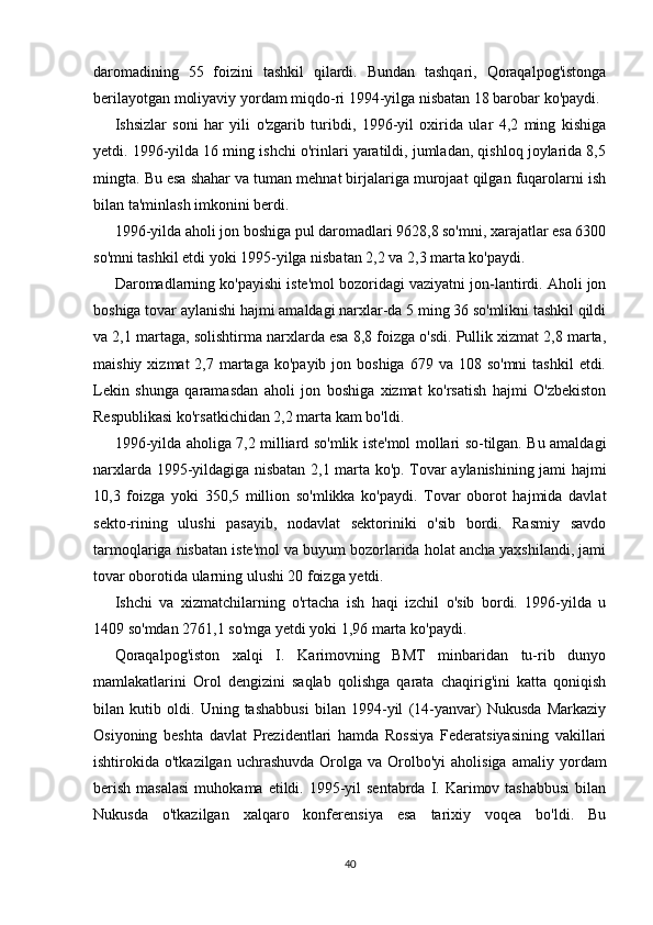 daromadining   55   foizini   tashkil   qilardi.   Bundan   tashqari,   Qoraqalpog'istonga
berilayotgan moliyaviy yordam miqdo-ri 1994-yilga nisbatan 18 barobar ko'paydi.
Ishsizlar   soni   har   yili   o'zgarib   turibdi,   1996-yil   oxirida   ular   4,2   ming   kishiga
yetdi. 1996-yilda 16 ming ishchi o'rinlari yaratildi, jumladan, qishloq joylarida 8,5
mingta. Bu esa shahar va tuman mehnat birjalariga murojaat qilgan fuqarolarni ish
bilan ta'minlash imkonini berdi.
1996-yilda aholi jon boshiga pul daromadlari 9628,8 so'mni, xarajatlar esa 6300
so'mni tashkil etdi yoki 1995-yilga nisbatan 2,2 va 2,3 marta ko'paydi.
Daromadlarning ko'payishi iste'mol bozoridagi vaziyatni jon-lantirdi. Aholi jon
boshiga tovar aylanishi hajmi amaldagi narxlar-da 5 ming 36 so'mlikni tashkil qildi
va 2,1 martaga, solishtirma narxlarda esa 8,8 foizga o'sdi. Pullik xizmat 2,8 marta,
maishiy  xizmat  2,7  martaga  ko'payib  jon boshiga   679 va  108 so'mni  tashkil  etdi.
Lekin   shunga   qaramasdan   aholi   jon   boshiga   xizmat   ko'rsatish   hajmi   O'zbekiston
Respublikasi ko'rsatkichidan 2,2 marta kam bo'ldi.
1996-yilda aholiga 7,2 milliard so'mlik iste'mol mollari so-tilgan. Bu amaldagi
narxlarda 1995-yildagiga nisbatan 2,1 mar ta ko'p. Tovar aylanishining jami hajmi
10,3   foizga   yoki   350,5   million   so'mlikka   ko'paydi.   Tovar   oborot   hajmida   davlat
sekto-rining   ulushi   pasayib,   nodavlat   sektoriniki   o'sib   bordi.   Rasmiy   savdo
tarmoqlariga nisbatan iste'mol va buyum bozorlarida holat ancha yaxshilandi, jami
tovar oborotida ularning ulushi 20 foizga yetdi.
Ishchi   va   xizmatchilarning   o'rtacha   ish   haqi   izchil   o'sib   bordi.   1996-yilda   u
1409 so'mdan 2761,1 so'mga yetdi yoki 1,96 marta ko'paydi.
Qoraqalpog'iston   xalqi   I.   Karimovning   BMT   minbaridan   tu-rib   dunyo
mamlakatlarini   Orol   dengizini   saqlab   qolishga   qarata   chaqirig'ini   katta   qoniqish
bilan   kutib   oldi.   Uning   tashabbusi   bilan   1994-yil   (14-yanvar)   Nukusda   Markaziy
Osiyoning   beshta   davlat   Prezidentlari   hamda   Rossiya   Federatsiyasining   vakillari
ishtirokida o'tkazilgan  uchrashuvda  Orolga  va Orolbo'yi  aholisiga   amaliy yor dam
berish  masalasi  muhokama  etildi. 1995-yil  sentabrda  I. Karimov tashabbusi  bilan
Nukusda   o'tkazilgan   xalqaro   konferensiya   esa   tarixiy   voqea   bo'ldi.   Bu
40 