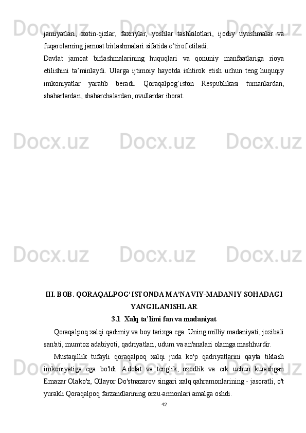 jamiyatlari,   xotin-qizlar,   faxriylar,   yoshlar   tashkilotlari,   ijodiy   uyushmalar   va
fuqarolarning jamoat birlashmalari sifatida e’tirof etiladi.
Davlat   jamoat   birlashmalarining   huquqlari   va   qonuniy   manfaatlariga   rioya
etilishini   ta’minlaydi.   Ularga   ijtimoiy   hayotda   ishtirok   etish   uchun   teng   huquqiy
imkoniyatlar   yaratib   beradi.   Qoraqalpog‘iston   Respublikasi   tumanlardan,
shaharlardan, shaharchalardan, ovullardar iborat.
III. BOB.  QORAQALPOG‘ISTONDA MA’NAVIY-MADANIY SOHADAGI
YANGILANISHLAR
3.1   Xalq ta’limi fan va madaniyat
Qoraqalpoq xalqi qadimiy va boy tarixga ega. Uning milliy madaniyati, jozibali
san'ati, mumtoz adabiyoti, qadriyatlari, udum va an'analari olamga mashhurdir.
Mustaqillik   tufayli   qoraqalpoq   xalqi   juda   ko'p   qadriyatlarini   qayta   tiklash
imkoniyatiga   ega   bo'ldi.   Adolat   va   tenglik,   ozodlik   va   erk   uchun   kurashgan
Ernazar Olako'z, Ollayor Do'stnazarov singari xalq qahramonlarining - jasoratli, o't
yurakli Qoraqalpoq farzandlarining orzu-armonlari amalga oshdi.
42 