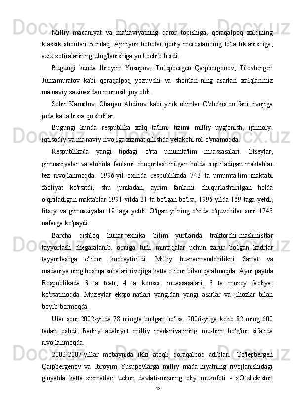 Milliy   madaniyat   va   ma'naviyatning   qaror   topishiga,   qoraqalpoq   xalqining
klassik   shoirlari   Berdaq,   Ajiniyoz   bobolar   ijodiy   meroslarining   to'la   tiklanishiga,
aziz xotiralarining ulug'lanishiga yo'l ochib berdi.
Bugungi   kunda   Ibroyim   Yusupov,   To'lepbergen   Qaipbergenov,   Tilovbergen
Jumamuratov   kabi   qoraqalpoq   yozuvchi   va   shoirlari-ning   asarlari   xalqlarimiz
ma'naviy xazinasidan munosib joy oldi.
Sobir   Kamolov,   Charjau   Abdirov   kabi   yirik   olimlar   O'zbekiston   fani   rivojiga
juda katta hissa qo'shdilar.
Bugungi   kunda   respublika   xalq   ta'limi   tizimi   milliy   uyg'onish,   ijtimoiy-
iqtisodiy va ma'naviy rivojiga xizmat qilishda yetakchi rol o'ynamoqda.
Respublikada   yangi   tipdagi   o'rta   umumta'lim   muassasalari   -litseylar,
gimnaziyalar   va   alohida   fanlarni   chuqurlashtirilgan   holda   o'qitiladigan   maktablar
tez   rivojlanmoqda.   1996-yil   oxirida   respub likada   743   ta   umumta'lim   maktabi
faoliyat   ko'rsatdi,   shu   jumla dan,   ayrim   fanlarni   chuqurlashtirilgan   holda
o'qitiladigan maktablar 1991-yilda 31 ta bo'lgan bo'lsa, 1996-yilda 169 taga yetdi,
litsey   va   gimnaziyalar   19   taga   yetdi.   O'tgan   yilning   o'zida   o'quvchilar   soni   1743
nafarga ko'paydi.
Barcha   qishloq   hunar-texnika   bilim   yurtlarida   traktorchi-mashinistlar
tayyorlash   chegaralanib,   o'rniga   turli   mintaqalar   uchun   zarur   bo'lgan   kadrlar
tayyorlashga   e'tibor   kuchaytirildi.   Milliy   hu-narmandchilikni   San'at   va
madaniyatning boshqa sohalari rivojiga katta e'tibor bilan qaralmoqda.  Ayni paytda
Respublikada   3   ta   teatr,   4   ta   konsert   muassasalari,   3   ta   muzey   faoliyat
ko'rsatmoqda.   Muzeylar   ekspo-natlari   yangidan   yangi   asarlar   va   jihozlar   bilan
boyib bormoqda.
Ular   soni   2002-yilda   78   mingta   bo'lgan   bo'lsa,   2006-yilga   kelib   82   ming   600
tadan   oshdi.   Badiiy   adabiyot   milliy   madaniyatining   mu-him   bo'g'ini   sifatida
rivojlanmoqda.
2002-2007-yillar   mobaynida   ikki   atoqli   qoraqalpoq   adiblari   -To'lepbergen
Qaipbergenov   va   Ibroyim   Yusupovlarga   milliy   mada-niyatning   rivojlanishidagi
g'oyatda   katta   xizmatlari   uchun   davlati-mizning   oliy   mukofoti   -   «O`zbekiston
43 