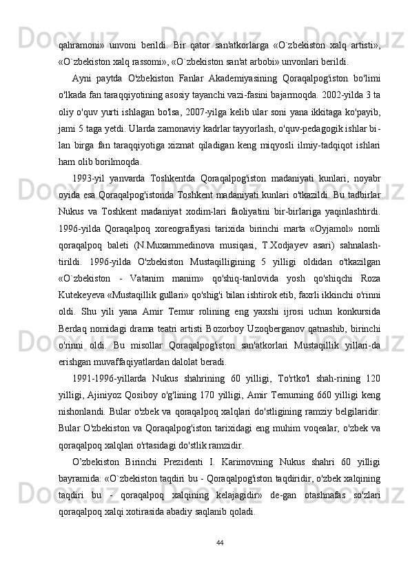 qahramoni»   unvoni   berildi.   Bir   qator   san'atkorlarga   «O`zbekiston   xalq   artisti»,
«O`zbekiston xalq rassomi», «O`zbekiston san'at arbobi» unvonlari berildi.
Ayni   paytda   O'zbekiston   Fanlar   Akademiyasining   Qoraqalpog'iston   bo'limi
o'lkada fan taraqqiyotining asosiy tayanchi vazi-fasini bajarmoqda. 2002-yilda 3 ta
oliy o'quv yurti ishlagan bo'lsa, 2007-yilga kelib ular soni yana ikkitaga ko'payib,
jami 5 taga yetdi. Ularda zamonaviy kadrlar tayyorlash, o'quv-pedagogik ishlar bi -
lan   birga   fan   taraqqiyotiga   xizmat   qiladigan   keng   miqyosli   ilmiy-tadqiqot   ishlari
ham olib borilmoqda.
1993-yil   yanvarda   Toshkentda   Qoraqalpog'iston   madaniyati   kunlari,   noyabr
oyida esa Qoraqalpog'istonda Toshkent madaniyati kunlari o'tkazildi. Bu tadbirlar
Nukus   va   Toshkent   madaniyat   xodim-lari   faoliyatini   bir-birlariga   yaqinlashtirdi.
1996-yilda   Qoraqalpoq   xoreografiyasi   tarixida   birinchi   marta   «Oyjamol»   nomli
qoraqalpoq   baleti   (N.Muxammedinova   musiqasi,   T.Xodjayev   asari)   sahnalash-
tirildi.   1996-yilda   O'zbekiston   Mustaqilligining   5   yilligi   oldidan   o'tkazilgan
«O`zbekiston   -   Vatanim   manim»   qo'shiq-tanlovida   yosh   qo'shiqchi   Roza
Kutekeyeva «Mustaqillik gullari» qo'shig'i bilan ishtirok etib, faxrli ikkinchi o'rinni
oldi.   Shu   yili   yana   Amir   Temur   rolining   eng   yaxshi   ijrosi   uchun   konkursida
Berdaq   nomidagi   dra ma  teatri   artisti   Bozorboy   Uzoqberganov  qatnashib,   birinchi
o'rinni   oldi.   Bu   misollar   Qoraqalpog'iston   san'atkorlari   Mustaqillik   yillari-da
erishgan muvaffaqiyatlardan dalolat beradi.
1991-1996-yillarda   Nukus   shahrining   60   yilligi,   To'rtko'l   shah-rining   120
yilligi,   Ajiniyoz   Qosiboy   o'g'lining   170   yilligi,   Amir   Temurning   660   yilligi   keng
nishonlandi. Bular o'zbek va qoraqal poq xalqlari do'stligining ramziy belgilaridir.
Bular   O'zbekiston   va   Qoraqalpog'iston   tarixidagi   eng   muhim   voqealar,   o'zbek   va
qoraqal poq xalqlari o'rtasidagi do'stlik ramzidir.
O’zbekiston   Birinchi   Prezidenti   I.   Karimovning   Nukus   shahri   60   yilligi
bayramida: «O`zbekiston taqdiri bu - Qoraqalpog'iston taqdiridir, o'zbek xalqining
taqdiri   bu   -   qoraqalpoq   xalqining   kelajagidir»   de-gan   otashnafas   so'zlari
qoraqalpoq xalqi xotirasida abadiy saqlanib qoladi.
44 