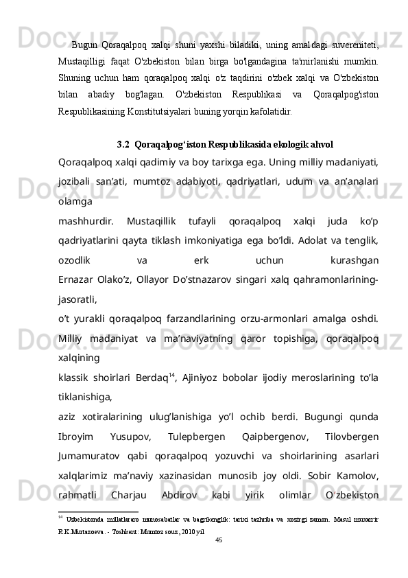 Bugun   Qoraqalpoq   xalqi   shuni   yaxshi   biladiki,   uning   amal dagi   suvereniteti,
Mustaqilligi   faqat   O'zbekiston   bilan   birga   bo'lgandagina   ta'mirlanishi   mumkin.
Shuning   uchun   ham   qoraqal poq   xalqi   o'z   taqdirini   o'zbek   xalqi   va   O'zbekiston
bilan   abadiy   bog'lagan.   O'zbekiston   Respublikasi   va   Qoraqalpog'iston
Respublikasining Konstitutsiyalari buning yorqin kafolatidir.
3.2   Qoraqalpog‘iston Respublikasida ekologik ahvol
Qoraqalpoq xalqi qadimiy va boy tarixga ega. Uning milliy madaniyati,
jozibali   san’ati,   mumtoz   adabiyoti,   qadriyatlari,   udum   va   an’analari
olamga
mashhurdir.   Mustaqillik   tufayli   qoraqalpoq   xalqi   juda   ko’p
qadriyatlarini   qayta   tiklash   imkoniyatiga   ega   bo’ldi.   Adolat   va   tenglik,
ozodlik   va   erk   uchun   kurashgan
Ernazar   Olako’z,   Ollayor   Do’stnazarov   singari   xalq   qahramonlarining-
jasoratli,
o’t   yurakli   qoraqalpoq   farzandlarining   orzu-armonlari   amalga   oshdi.
Milliy   madaniyat   va   ma’naviyatning   qaror   topishiga,   qoraqalpoq
xalqining
klassik   shoirlari   Berdaq 14
,   Ajiniyoz   bobolar   ijodiy   meroslarining   to’la
tiklanishiga,
aziz   xotiralarining   ulug’lanishiga   yo’l   ochib   berdi.   Bugungi   qunda
Ibroyim   Yusupov,   Tulepbergen   Qaipbergenov,   Tilovbergen
Jumamuratov   qabi   qoraqalpoq   yozuvchi   va   shoirlarining   asarlari
xalqlarimiz   ma’naviy   xazinasidan   munosib   joy   oldi.   Sobir   Kamolov,
rahmatli   Charjau   Abdirov   kabi   yirik   olimlar   O ‘ zbekiston
14
  Uzbekistonda   millatlararo   munosabatlar   va   bagrikenglik:   tarixi   tazhriba   va   xozirgi   zamon.   Masul   muxarrir
R.K.Murtazoeva. - Toshkent: Mumtoz souz, 2010 yil
45 