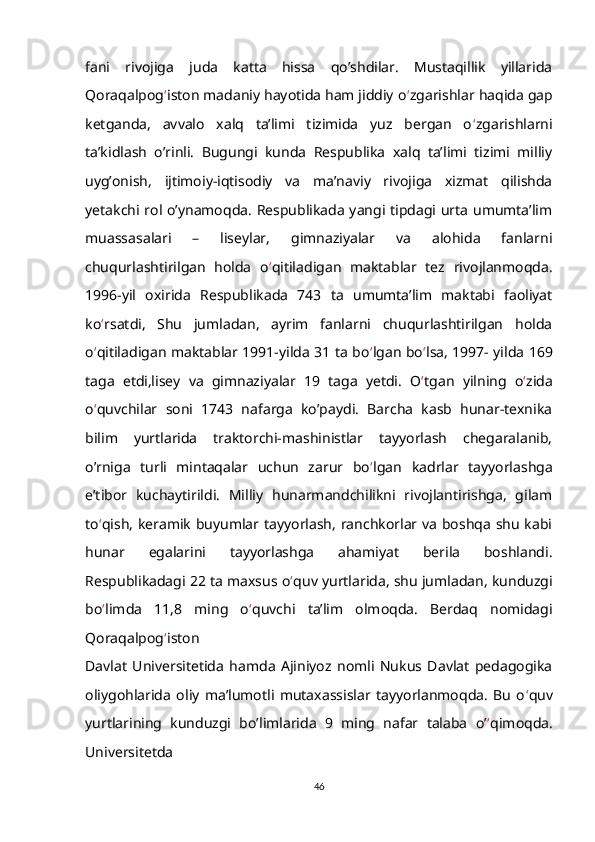 fani   rivojiga   juda   katta   hissa   qo’shdilar.   Mustaqillik   yillarida
Qoraqalpog ‘ iston madaniy hayotida ham jiddiy o ‘ zgarishlar haqida gap
ketganda,   avvalo   xalq   ta’limi   tizimida   yuz   bergan   o ‘ zgarishlarni
ta’kidlash   o’rinli.   Bugungi   kunda   Respublika   xalq   ta’limi   tizimi   milliy
uyg’onish,   ijtimoiy-iqtisodiy   va   ma’naviy   rivojiga   xizmat   qilishda
yetakchi rol o’ynamoqda. Respublikada yangi tipdagi urta umumta’lim
muassasalari   –   liseylar,   gimnaziyalar   va   alohida   fanlarni
chuqurlashtirilgan   holda   o ‘ qitiladigan   maktablar   tez   rivojlanmoqda.
1996-yil   oxirida   Respublikada   743   ta   umumta’lim   maktabi   faoliyat
ko ‘ rsatdi,   Shu   jumladan,   ayrim   fanlarni   chuqurlashtirilgan   holda
o ‘ qitiladigan maktablar 1991-yilda 31 ta bo ‘ lgan bo ‘ lsa, 1997- yilda 169
taga   etdi,lisey   va   gimnaziyalar   19   taga   yetdi.   O ‘ tgan   yilning   o ‘ zida
o ‘ quvchilar   soni   1743   nafarga   ko’paydi.   Barcha   kasb   hunar-texnika
bilim   yurtlarida   traktorchi-mashinistlar   tayyorlash   chegaralanib,
o’rniga   turli   mintaqalar   uchun   zarur   bo ‘ lgan   kadrlar   tayyorlashga
e’tibor   kuchaytirildi.   Milliy   hunarmandchilikni   rivojlantirishga,   gilam
to ‘ qish, keramik buyumlar tayyorlash, ranchkorlar va boshqa shu kabi
hunar   egalarini   tayyorlashga   ahamiyat   berila   boshlandi.
Respublikadagi 22 ta maxsus o ‘ quv yurtlarida, shu jumladan, kunduzgi
bo ‘ limda   11,8   ming   o ‘ quvchi   ta’lim   olmoqda.   Berdaq   nomidagi
Qoraqalpog ‘ iston
Davlat   Universitetida   hamda   Ajiniyoz   nomli   Nukus   Davlat   pedagogika
oliygohlarida   oliy   ma’lumotli   mutaxassislar   tayyorlanmoqda.   Bu   o ‘ quv
yurtlarining   kunduzgi   bo’limlarida   9   ming   nafar   talaba   o’ ‘ qimoqda.
Universitetda
46 