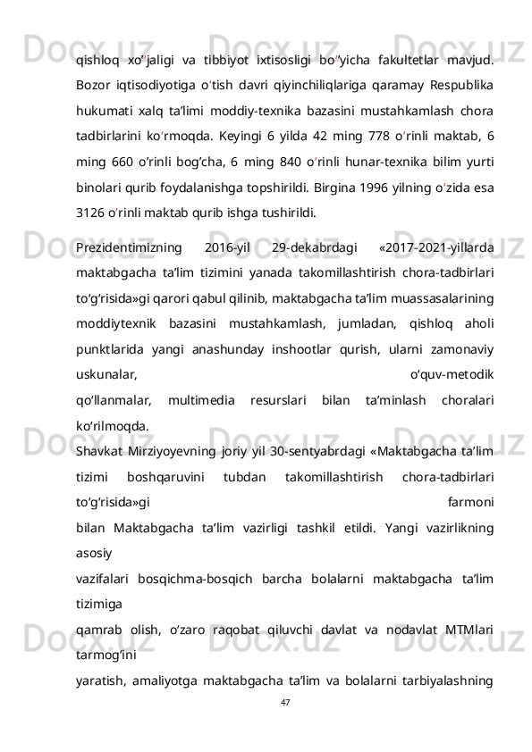 qishloq   xo’ ‘ jaligi   va   tibbiyot   ixtisosligi   bo ‘ ’yicha   fakultetlar   mavjud.
Bozor   iqtisodiyotiga   o ‘ tish   davri   qiyinchiliqlariga   qaramay   Respublika
hukumati   xalq   ta’limi   moddiy-texnika   bazasini   mustahkamlash   chora
tadbirlarini   ko ‘ rmoqda.   Keyingi   6   yilda   42   ming   778   o ‘ rinli   maktab,   6
ming   660   o’rinli   bog’cha,   6   ming   840   o ‘ rinli   hunar-texnika   bilim   yurti
binolari qurib foydalanishga topshirildi. Birgina 1996 yilning o ‘ zida esa
3126 o ‘ rinli maktab qurib ishga tushirildi.
Prezidentimizning   2016-yil   29-dekabrdagi   «2017-2021-yillarda
maktabgacha   ta’lim   tizimini   yanada   takomillashtirish   chora-tadbirlari
to‘g‘risida»gi qarori qabul qilinib, maktabgacha ta’lim muassasalarining
moddiytexnik   bazasini   mustahkamlash,   jumladan,   qishloq   aholi
punktlarida   yangi   anashunday   inshootlar   qurish,   ularni   zamonaviy
uskunalar,   o‘quv-metodik
qo‘llanmalar,   multimedia   resurslari   bilan   ta’minlash   choralari
ko‘rilmoqda.
Shavkat   Mirziyoyevning   joriy   yil   30-sentyabrdagi   «Maktabgacha   ta’lim
tizimi   boshqaruvini   tubdan   takomillashtirish   chora-tadbirlari
to‘g‘risida»gi   farmoni
bilan   Maktabgacha   ta’lim   vazirligi   tashkil   etildi.   Yangi   vazirlikning
asosiy
vazifalari   bosqichma-bosqich   barcha   bolalarni   maktabgacha   ta’lim
tizimiga
qamrab   olish,   o‘zaro   raqobat   qiluvchi   davlat   va   nodavlat   MTMlari
tarmog‘ini
yaratish,   amaliyotga   maktabgacha   ta’lim   va   bolalarni   tarbiyalashning
47 