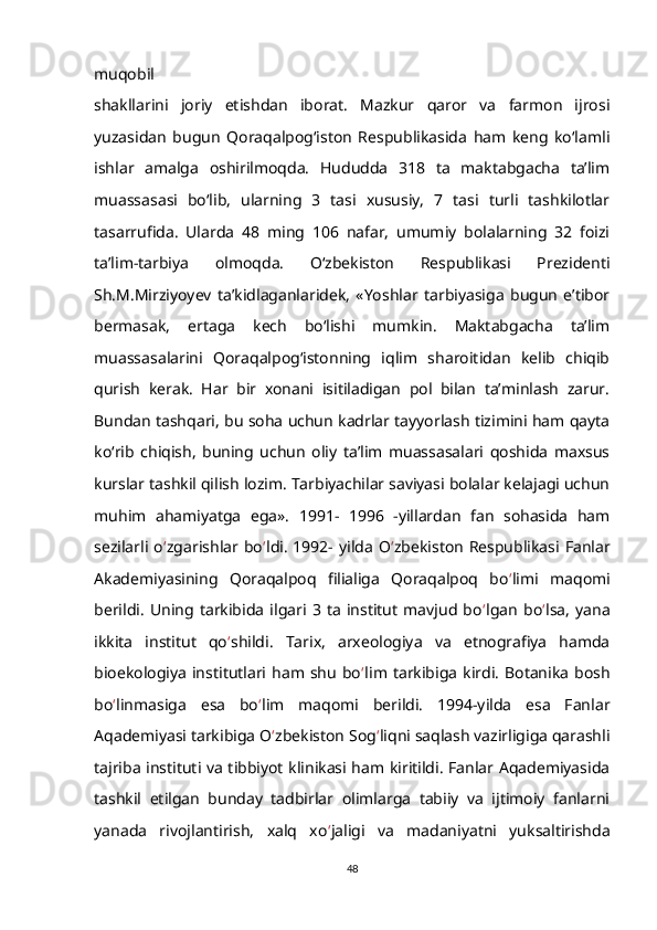 muqobil
shakllarini   joriy   etishdan   iborat.   Mazkur   qaror   va   farmon   ijrosi
yuzasidan   bugun   Qoraqalpog‘iston   Respublikasida   ham   keng   ko‘lamli
ishlar   amalga   oshirilmoqda.   Hududda   318   ta   maktabgacha   ta’lim
muassasasi   bo‘lib,   ularning   3   tasi   xususiy,   7   tasi   turli   tashkilotlar
tasarrufida.   Ularda   48   ming   106   nafar,   umumiy   bolalarning   32   foizi
ta’lim-tarbiya   olmoqda.   O‘zbekiston   Respublikasi   Prezidenti
Sh.M.Mirziyoyev   ta’kidlaganlaridek,   «Yoshlar   tarbiyasiga   bugun   e’tibor
bermasak,   ertaga   kech   bo‘lishi   mumkin.   Maktabgacha   ta’lim
muassasalarini   Qoraqalpog‘istonning   iqlim   sharoitidan   kelib   chiqib
qurish   kerak.   Har   bir   xonani   isitiladigan   pol   bilan   ta’minlash   zarur.
Bundan tashqari, bu soha uchun kadrlar tayyorlash tizimini ham qayta
ko‘rib   chiqish,   buning   uchun   oliy   ta’lim   muassasalari   qoshida   maxsus
kurslar tashkil qilish lozim. Tarbiyachilar saviyasi bolalar kelajagi uchun
muhim   ahamiyatga   ega».   1991-   1996   -yillardan   fan   sohasida   ham
sezilarli o ‘ zgarishlar bo ‘ ldi. 1992- yilda O ‘ zbekiston  Respublikasi Fanlar
Akademiyasining   Qoraqalpoq   filialiga   Qoraqalpoq   bo ‘ limi   maqomi
berildi.   Uning   tarkibida   ilgari   3   ta   institut   mavjud   bo ‘ lgan   bo ‘ lsa,   yana
ikkita   institut   qo ‘ shildi.   Tarix,   arxeologiya   va   etnografiya   hamda
bioekologiya   institutlari  ham  shu   bo ‘ lim  tarkibiga   kirdi.   Botanika   bosh
bo ‘ linmasiga   esa   bo ‘ lim   maqomi   berildi.   1994-yilda   esa   Fanlar
Aqademiyasi tarkibiga O ‘ zbekiston Sog ‘ liqni saqlash vazirligiga qarashli
tajriba instituti va tibbiyot klinikasi ham kiritildi. Fanlar Aqademiyasida
tashkil   etilgan   bunday   tadbirlar   olimlarga   tabiiy   va   ijtimoiy   fanlarni
yanada   rivojlantirish,   xalq   xo ‘ jaligi   va   madaniyatni   yuksaltirishda
48 