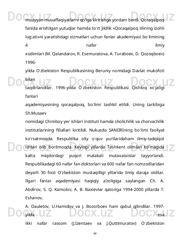 muayyan muvaffaqiyatlarni qo’lga kiritishga yordam berdi. Qoraqalpoq
fanida erishilgan yutuqlar hamda to ‘ rt jildlik «Qoraqalpoq tilining izohli
lug ‘ ati»ni yaratishdagi xizmatlari uchun fanlar akademiyasi bo ‘ limining
4   nafar   ilmiy
xodimlari (M. Qalandarov, R. Esemuratova, A. Turaboev, D. Qozoqboev)
1996-
yilda   O ‘ zbekiston   Respublikasining   Beruniy   nomidagi   Davlat   mukofoti
bilan
taqdirlandilar.   1996-yilda   O ‘ zbekiston   Respublikasi   Qishloq   xo ‘ jaligi
fanlari
aqademiyasining   qoraqalpoq,   bo ‘ limi   tashkil   etildi.   Uning   tarkibiga
Sh.Musaev
nomidagi Chimboy yer ishlari instituti hamda sholichilik va chorvachilik
institutlarining   filiallari   kiritildi.   Nukusda   SANIIRIning   bo ‘ limi   faoliyat
ko ‘ rsatmoqda.   Respublika   oliy   o ‘ quv   yurtlaridaham   ilmiy-tadqiqot
ishlari   olib   borilmoqda.   Keyingi   yillarda   Toshkent   olimlari   ko’magida
katta   miqdordagi   yuqori   malakali   mutaxassislar   tayyorlandi.
Respublikadagi 60 nafar fan doktorlari va 600 nafar fan nomzodlaridan
deyarli   30   foizi   O ‘ zbekiston   mustaqilligi   yillarida   ilmiy   daraja   oldilar.
Ilgari   fanlar   aqademiyasi   haqiqiy   a’zoligiga   saylangan   Ch.   A.
Abdirov,   S.   Q.   Kamolov,   A.   B.   Baxievlar   qatoriga   1994-2000   yillarda   T.
Eshanov,
A.   Dauletov,   U.Hamidov   va   J.   Bozorboev   ham   qabul   qilindilar.   1997-
yilda   esa
ikki   nafar   rassom   (J.Izentaev   va   J.Quttimuratov)   O ‘ zbekiston
49 