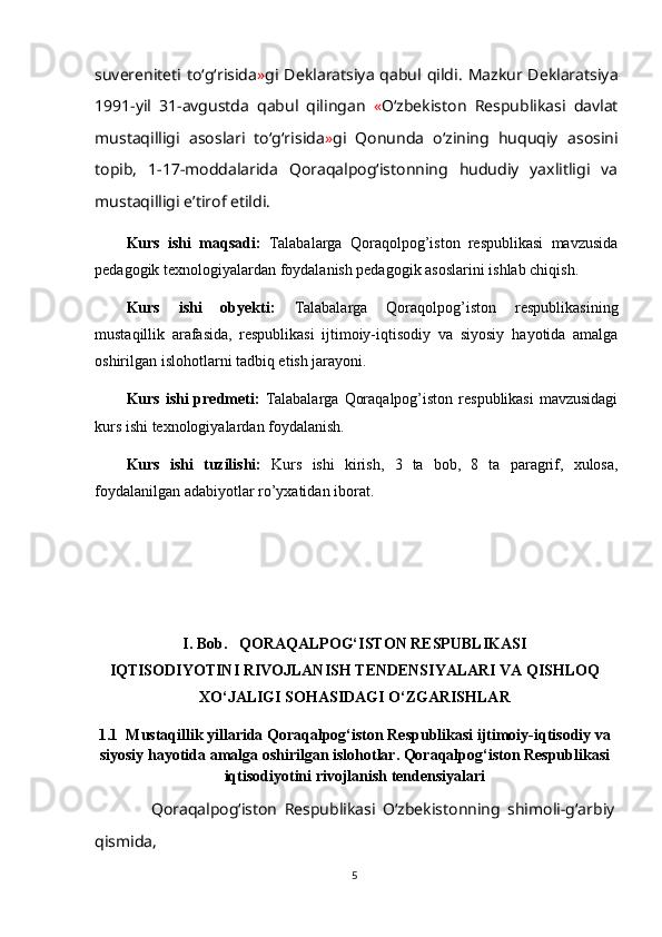 suvereniteti to‘g‘risida » gi Deklaratsiya qabul qildi.   Mazkur Deklaratsiya
1991-yil   31-avgustda   qabul   qilingan   « O‘zbekiston   Respublikasi   davlat
mustaqilligi   asoslari   to‘g‘risida » gi   Qonunda   o‘zining   huquqiy   asosini
topib,   1-17-moddalarida   Qoraqalpog‘istonning   hududiy   yaxlitligi   va
mustaqilligi e’tirof etildi.  
Kurs   ishi   maqsadi:   Talabalarga   Qoraqolpog’iston   respublikasi   mavzusida
pedagogik texnologiyalardan foydalanish pedagogik asoslarini ishlab chiqish.
Kurs   ishi   obyekti:   Talabalarga   Qoraqolpog’iston   respublikasi ning
mustaqillik   arafasida,   respublikasi   ijtimoiy-iqtisodiy   va   siyosiy   hayotida   amalga
oshirilgan islohotlarni   tadbiq etish jara yoni . 
Kurs ishi predmeti:   Talabalarga   Qoraqalpog’iston respublikasi  mavzusidagi
kurs ishi  texnologiyalardan foydalanish.
Kurs   ishi   tuzilishi:   Kurs   ishi   kirish,   3   ta   bob,   8   ta   paragrif,   xulosa,
foydalanilgan adabiyotlar ro’yxatidan iborat. 
I. Bob.    QORAQALPOG‘ISTON RESPUBLIKASI
IQTISODIYOTINI RIVOJLANISH TENDENSIYALARI VA QISHLOQ
XO‘JALIGI SOHASIDAGI O‘ZGARISHLAR
1.1   Mustaqillik yillarida Qoraqalpog‘iston Respublikasi ijtimoiy-iqtisodiy va
siyosiy   hayotida amalga oshirilgan islohotlar. Qoraqalpog‘iston Respublikasi
iqtisodiyotini rivojlanish tendensiyalari
                Qoraqalpog‘iston   Respublikasi   O‘zbekistonning   shimoli-g‘arbiy
qismida,
5 