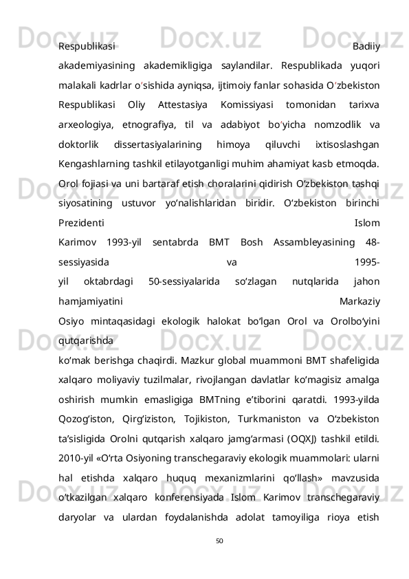 Respublikasi   Badiiy
akademiyasining   akademikligiga   saylandilar.   Respublikada   yuqori
malakali kadrlar o ‘ sishida ayniqsa, ijtimoiy fanlar sohasida O ‘ zbekiston
Respublikasi   Oliy   Attestasiya   Komissiyasi   tomonidan   tarixva
arxeologiya,   etnografiya,   til   va   adabiyot   bo ‘ yicha   nomzodlik   va
doktorlik   dissertasiyalarining   himoya   qiluvchi   ixtisoslashgan
Kengashlarning tashkil etilayotganligi muhim ahamiyat kasb etmoqda.
Orol fojiasi va uni bartaraf etish choralarini qidirish O‘zbekiston tashqi
siyosatining   ustuvor   yo‘nalishlaridan   biridir.   O‘zbekiston   birinchi
Prezidenti   Islom
Karimov   1993-yil   sentabrda   BMT   Bosh   Assambleyasining   48-
sessiyasida   va   1995-
yil   oktabrdagi   50-sessiyalarida   so‘zlagan   nutqlarida   jahon
hamjamiyatini   Markaziy
Osiyo   mintaqasidagi   ekologik   halokat   bo‘lgan   Orol   va   Orolbo‘yini
qutqarishda
ko‘mak   berishga   chaqirdi.   Mazkur   global   muammoni   BMT   shafeligida
xalqaro   moliyaviy   tuzilmalar,   rivojlangan   davlatlar   ko‘magisiz   amalga
oshirish   mumkin   emasligiga   BMTning   e’tiborini   qaratdi.   1993-yilda
Qozog‘iston,   Qirg‘iziston,   Tojikiston,   Turkmaniston   va   O‘zbekiston
ta’sisligida   Orolni   qutqarish   xalqaro   jamg‘armasi   (OQXJ)   tashkil   etildi.
2010-yil «O‘rta Osiyoning transchegaraviy ekologik muammolari: ularni
hal   etishda   xalqaro   huquq   mexanizmlarini   qo‘llash»   mavzusida
o‘tkazilgan   xalqaro   konferensiyada   Islom   Karimov   transchegaraviy
daryolar   va   ulardan   foydalanishda   adolat   tamoyiliga   rioya   etish
50 