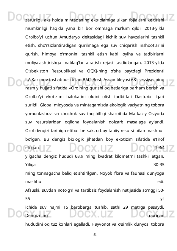 zarurligi,  aks holda  mintaqaning eko olamiga ulkan fojialarni keltirishi
mumkinligi   haqida   yana   bir   bor   ommaga   ma’lum   qildi.   2013-yilda
Orolbo‘yi   uchun   Amudaryo   deltasidagi   kichik   suv   havzalarini   tashkil
etish,   sho‘rsizlantiradigan   qurilmaga   ega   suv   chiqarish   inshootlarini
qurish,   himoya   o‘rmonini   tashkil   etish   kabi   loyiha   va   tadbirlarni
moliyalashtirishga   mablag‘lar   ajratish   rejasi   tasdiqlangan.   2013-yilda
O‘zbekiston   Respublikasi   va   OQXJ-ning   o‘sha   paytdagi   Prezidenti
I.A.Karimov tashabbusi bilan BMT Bosh Assambleyasi 68- sessiyasining
rasmiy hujjati sifatida «Orolning qurishi oqibatlariga barham berish va
Orolbo‘yi   ekotizimi   halokatini   oldini   olish   tadbirlari   Dasturi»   ilgari
surildi. Global miqyosda va mintaqamizda ekologik vaziyatning tobora
yomonlashuvi   va   chuchuk   suv   taqchilligi   sharoitida   Markaziy   Osiyoda
suv   resurslaridan   oqilona   foydalanish   dolzarb   masalaga   aylandi.
Orol dengizi tarihiga etibor bersak, u boy tabiiy resursi bilan mashhur
bo‘lgan.   Bu   dengiz   biologik   jihatdan   boy   ekotizim   sifatida   e’tirof
etilgan.   1964
yilgacha   dengiz   hududi   68,9   ming   kvadrat   kilometrni   tashkil   etgan.
Yiliga   30-35
ming   tonnagacha   baliq   etishtirilgan.   Noyob   flora   va   faunasi   dunyoga
mashhur   edi.
Afsuski,   suvdan   noto‘g‘ri   va   tartibsiz   foydalanish   natijasida   so‘nggi  50-
55   yil
ichida   suv   hajmi   15   barobarga   tushib,   sathi   29   metrga   pasaydi.
Dengizning   qurigan
hududini   oq   tuz   konlari   egalladi.   Hayvonot   va   o‘simlik   dunyosi   tobora
51 