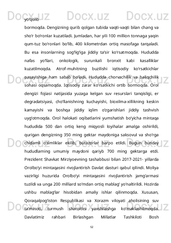 yo‘qolib
bormoqda. Dengizning qurib qolgan tubida vaqti-vaqti bilan chang va
sho‘r bo‘ronlar kuzatiladi. Jumladan, har yili 100 million tonnaga yaqin
qum-tuz   bo‘ronlari   bo‘lib,   400   kilometrdan   ortiq   masofaga   tarqaladi.
Bu   esa   insonlarning   sog‘lig‘iga   jiddiy   ta’sir   ko‘rsatmoqda.   Hududda
nafas   yo‘llari,   onkologik,   surunkali   bronxit   kabi   kasalliklar
kuzatilmoqda.   Atrof-muhitning   buzilishi   iqtisodiy   ko‘rsatkichlar
pasayishiga   ham   sabab   bo‘ladi.   Hududda   chorvachilik   va   baliqchilik
sohasi   oqsamoqda.   Iqtisodiy   zarar   ko‘rsatkichi   ortib   bormoqda.   Orol
dengizi   fojiasi   natijasida   yuzaga   kelgan   suv   resurslari   tanqisligi,   er
degradatsiyasi,   cho‘llanishning   kuchayishi,   bioxilma-xillikning   keskin
kamayishi   va   boshqa   jiddiy   iqlim   o‘zgarishlari   jiddiy   tashvish
uyg‘otmoqda.   Orol   halokati   oqibatlarini   yumshatish   bo‘yicha   mintaqa
hududida   500   dan   ortiq   keng   miqyosli   loyihalar   amalga   oshirildi,
qurigan   dengizning   350   ming   gektar   maydoniga   saksovul   va   sho‘rga
chidamli   o‘simliklar   ekilib,   butazorlar   barpo   etildi.   Bugun   bunday
hududlarning   umumiy   maydoni   qariyb   700   ming   gektarga   etdi.
Prezident   Shavkat   Mirziyoevning   tashabbusi   bilan   2017-2021-   yillarda
Orolbo‘yi   mintaqasini   rivojlantirish   Davlat   dasturi   qabul   qilindi.   Moliya
vazirligi   huzurida   Orolbo‘yi   mintaqasini   rivojlantirish   jamg‘armasi
tuzildi va unga 200 milliard so‘mdan ortiq mablag‘ yo‘naltirildi. Hozirda
ushbu   mablag‘lar   hisobidan   amaliy   ishlar   qilinmoqda.   Xususan,
Qoraqalpog‘iston   Respublikasi   va   Xorazm   viloyati   aholisining   suv
ta’minoti,   turmush   sharoitini   yaxshilashga   ko‘maklashilmoqda.
Davlatimiz   rahbari   Birlashgan   Millatlar   Tashkiloti   Bosh
52 