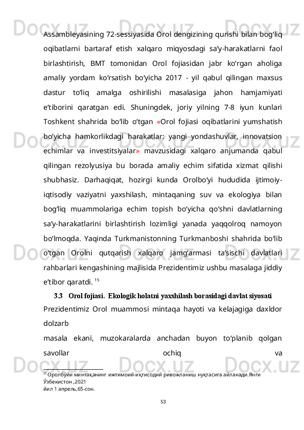 Assambleyasining 72-sessiyasida Orol dengizining qurishi bilan bog‘liq
oqibatlarni   bartaraf   etish   xalqaro   miqyosdagi   sa’y-harakatlarni   faol
birlashtirish,   BMT   tomonidan   Orol   fojiasidan   jabr   ko‘rgan   aholiga
amaliy   yordam   ko‘rsatish   bo‘yicha   2017   -   yil   qabul   qilingan   maxsus
dastur   to‘liq   amalga   oshirilishi   masalasiga   jahon   hamjamiyati
e’tiborini   qaratgan   edi.   Shuningdek,   joriy   yilning   7-8   iyun   kunlari
Toshkent   shahrida   bo‘lib   o‘tgan   « Orol   fojiasi   oqibatlarini   yumshatish
bo‘yicha   hamkorlikdagi   harakatlar:   yangi   yondashuvlar,   innovatsion
echimlar   va   investitsiyalar »   mavzusidagi   xalqaro   anjumanda   qabul
qilingan   rezolyusiya   bu   borada   amaliy   echim   sifatida   xizmat   qilishi
shubhasiz.   Darhaqiqat,   hozirgi   kunda   Orolbo‘yi   hududida   ijtimoiy-
iqtisodiy   vaziyatni   yaxshilash,   mintaqaning   suv   va   ekologiya   bilan
bog‘liq   muammolariga   echim   topish   bo‘yicha   qo‘shni   davlatlarning
sa’y-harakatlarini   birlashtirish   lozimligi   yanada   yaqqolroq   namoyon
bo‘lmoqda.   Yaqinda   Turkmanistonning   Turkmanboshi   shahrida   bo‘lib
o‘tgan   Orolni   qutqarish   xalqaro   jamg‘armasi   ta’sischi   davlatlari
rahbarlari kengashining majlisida Prezidentimiz ushbu masalaga jiddiy
e’tibor qaratdi.  15
3.3   Orol fojiasi.  Ekologik holatni   yaxshilash borasidagi davlat siyosati
Prezidentimiz   Orol   muammosi   mintaqa   hayoti   va   kelajagiga   daxldor
dolzarb
masala   ekani,   muzokaralarda   anchadan   buyon   to‘planib   qolgan
savollar   ochiq   va
15
  Оролбўйи минтақанинг ижтимоий-иқтисодий ривожланиш нуқтасига айланади.Янги 
Ўзбекистон ,2021
йил 1 апрель,65-сон.
53 