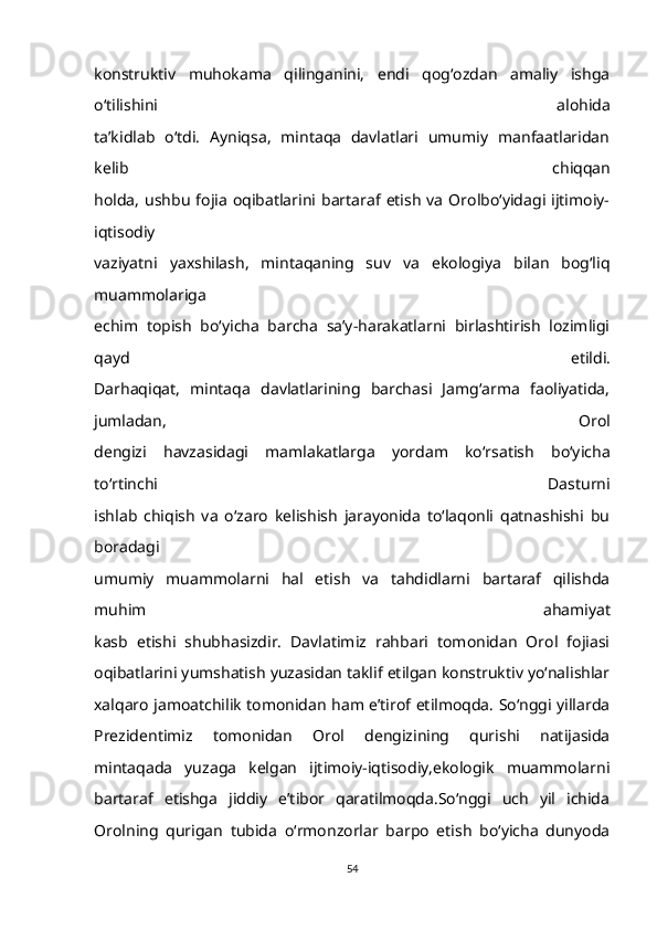 konstruktiv   muhokama   qilinganini,   endi   qog‘ozdan   amaliy   ishga
o‘tilishini   alohida
ta’kidlab   o‘tdi.   Ayniqsa,   mintaqa   davlatlari   umumiy   manfaatlaridan
kelib   chiqqan
holda,   ushbu   fojia   oqibatlarini  bartaraf  etish   va   Orolbo‘yidagi  ijtimoiy-
iqtisodiy
vaziyatni   yaxshilash,   mintaqaning   suv   va   ekologiya   bilan   bog‘liq
muammolariga
echim   topish   bo‘yicha   barcha   sa’y-harakatlarni   birlashtirish   lozimligi
qayd   etildi.
Darhaqiqat,   mintaqa   davlatlarining   barchasi   Jamg‘arma   faoliyatida,
jumladan,   Orol
dengizi   havzasidagi   mamlakatlarga   yordam   ko‘rsatish   bo‘yicha
to‘rtinchi   Dasturni
ishlab   chiqish   va   o‘zaro   kelishish   jarayonida   to‘laqonli   qatnashishi   bu
boradagi
umumiy   muammolarni   hal   etish   va   tahdidlarni   bartaraf   qilishda
muhim   ahamiyat
kasb   etishi   shubhasizdir.   Davlatimiz   rahbari   tomonidan   Orol   fojiasi
oqibatlarini yumshatish yuzasidan taklif etilgan konstruktiv yo‘nalishlar
xalqaro jamoatchilik tomonidan ham e’tirof etilmoqda. So‘nggi yillarda
Prezidentimiz   tomonidan   Orol   dengizining   qurishi   natijasida
mintaqada   yuzaga   kelgan   ijtimoiy-iqtisodiy,ekologik   muammolarni
bartaraf   etishga   jiddiy   e’tibor   qaratilmoqda.So‘nggi   uch   yil   ichida
Orolning   qurigan   tubida   o‘rmonzorlar   barpo   etish   bo‘yicha   dunyoda
54 