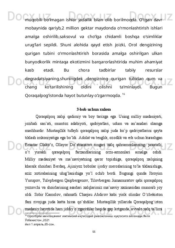 muqobili   bo‘lmagan   ishlar   jadallik   bilan   olib   borilmoqda.   O‘tgan   davr
mobaynida   qariyb,2   million   gektar   maydonda   o‘rmonlashtirish   ishlari
amalga   oshirilib,saksovul   va   cho‘lga   chidamli   boshqa   o‘simliklar
urug‘lari   sepildi.   Shuni   alohida   qayd   etish   joizki,   Orol   dengizining
qurigan   tubini   o‘rmonlashtirish   borasida   amalga   oshirilgan   ulkan
bunyodkorlik   mintaqa   ekotizmini   barqarorlashtirida   muhim   ahamiyat
kasb   etadi.   Bu   chora   tadbirlar   tabiiy   resurslar
degradatsiyaning,shuningdek   ,dengizning   qurigan   tubidan   qum   va
chang   ko‘tarilishining   oldini   olishni   ta’minlaydi.   Bugun
Qoraqalpog‘istonda hayot butunlay o‘zgarmoqda.  16
                                      
3-bob uchun xulosa
Qoraqalpoq   xalqi   qadimiy   va   boy   tarixga   ega.   Uning   milliy   madaniyati,
jozibali   san’ati,   mumtoz   adabiyoti,   qadriyatlari,   udum   va   an’analari   olamga
mashhurdir.   Mustaqillik   tufayli   qoraqalpoq   xalqi   juda   ko’p   qadriyatlarini   qayta
tiklash imkoniyatiga ega bo’ldi. Adolat va tenglik, ozodlik va erk uchun kurashgan
Ernazar   Olako’z,   Ollayor   Do’stnazarov   singari   xalq   qahramonlarining-   jasoratli,
o’t   yurakli   qoraqalpoq   farzandlarining   orzu-armonlari   amalga   oshdi.
Milliy   madaniyat   va   ma’naviyatning   qaror   topishiga,   qoraqalpoq   xalqining
klassik   shoirlari   Berdaq,   Ajiniyoz   bobolar   ijodiy   meroslarining   to’la   tiklanishiga,
aziz   xotiralarining   ulug’lanishiga   yo’l   ochib   berdi.   Bugungi   qunda   Ibroyim
Yusupov, Tulepbergen Qaipbergenov, Tilovbergen Jumamuratov qabi qoraqalpoq
yozuvchi   va   shoirlarining   asarlari   xalqlarimiz   ma’naviy   xazinasidan   munosib   joy
oldi.   Sobir   Kamolov,   rahmatli   Charjau   Abdirov   kabi   yirik   olimlar   O ‘ zbekiston
fani   rivojiga   juda   katta   hissa   qo’shdilar.   Mustaqillik   yillarida   Qoraqalpog ‘ iston
madaniy hayotida ham jiddiy o ‘ zgarishlar haqida gap ketganda, avvalo xalq ta’limi
16
  Оролбўйи минтақанинг ижтимоий-иқтисодий ривожланиш нуқтасига айланади.Янги 
Ўзбекистон ,2021
йил 1 апрель,65-сон.
55 