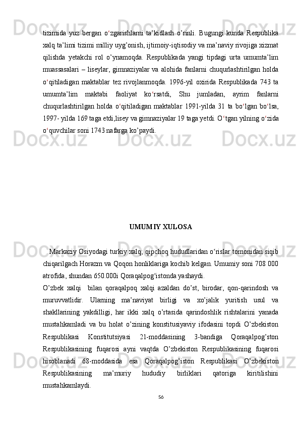 tizimida   yuz   bergan   o ‘ zgarishlarni   ta’kidlash   o’rinli.   Bugungi   kunda   Respublika
xalq ta’limi tizimi milliy uyg’onish, ijtimoiy-iqtisodiy va ma’naviy rivojiga xizmat
qilishda   yetakchi   rol   o’ynamoqda.   Respublikada   yangi   tipdagi   urta   umumta’lim
muassasalari   –  liseylar,   gimnaziyalar   va   alohida   fanlarni   chuqurlashtirilgan   holda
o ‘ qitiladigan   maktablar   tez   rivojlanmoqda.   1996-yil   oxirida   Respublikada   743   ta
umumta’lim   maktabi   faoliyat   ko ‘ rsatdi,   Shu   jumladan,   ayrim   fanlarni
chuqurlashtirilgan   holda   o ‘ qitiladigan   maktablar   1991-yilda   31   ta   bo ‘ lgan   bo ‘ lsa,
1997- yilda 169 taga etdi,lisey va gimnaziyalar 19 taga yetdi. O ‘ tgan yilning o ‘ zida
o ‘ quvchilar soni 1743 nafarga ko’paydi.
UMUMIY XULOSA
      Markaziy Osiyodagi turkiy xalq; qipchoq hududlaridan o rislar tomonidan siqibʻ
chiqarilgach Horazm va Qoqon honliklariga kochib kelgan. Umumiy soni 708 000
atrofida, shundan 650.000i Qoraqalpog istonda yashaydi.	
ʻ
O’zbek   xalqi     bilan   qoraqalpoq   xalqi   azaldan   do’st,   birodar,   qon-qarindosh   va
muruvvatlidir.   Ularning   ma’naviyat   birligi   va   xo’jalik   yuritish   usul   va
shakllarining   yakdilligi,   har   ikki   xalq   o’rtasida   qarindoshlik   rishtalarini   yanada
mustahkamladi   va   bu   holat   o’zining   konstitusiyaviy   ifodasini   topdi   O’zbekiston
Respublikasi   Konstitutsiyasi   21-moddasining   3-bandiga   Qoraqalpog’ston
Respublikasining   fuqarosi   ayni   vaqtda   O’zbekiston   Respublikasining   fuqarosi
hisoblanadi   68-moddasida   esa   Qoraqalpog’iston   Respublikasi   O’zbekiston
Respublikasining   ma’muriy   hududiy   birliklari   qatoriga   kiritilishini
mustahkamlaydi.
56 