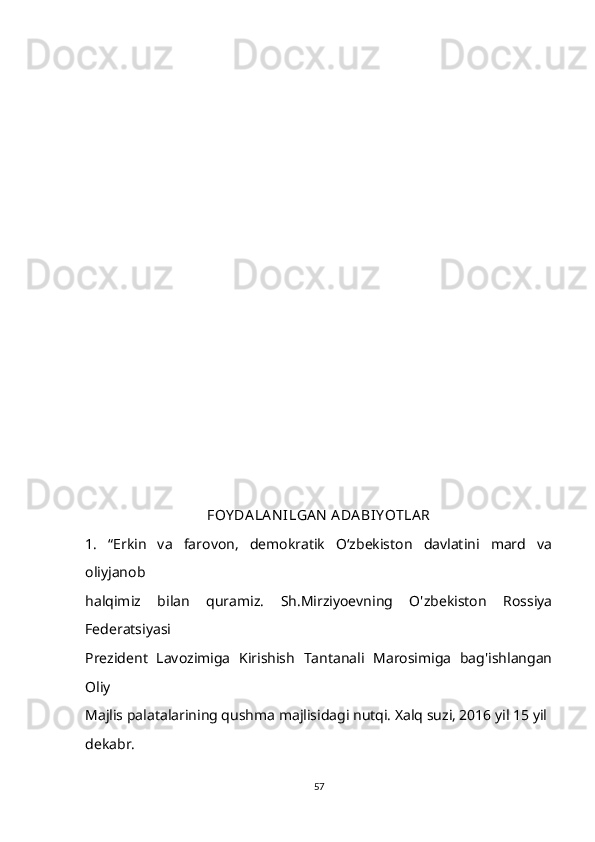                                      
FOY DA LA N ILGA N  ADA BIY OTLA R
1.   “Erkin   va   farovon,   demokratik   O‘zbekiston   davlatini   mard   va
oliyjanob 
halqimiz   bilan   quramiz.   Sh.Mirziyoevning   O'zbekiston   Rossiya
Federatsiyasi 
Prezident   Lavozimiga   Kirishish   Tantanali   Marosimiga   bag'ishlangan
Oliy 
Majlis palatalarining qushma majlisidagi nutqi. Xalq suzi, 2016 yil 15 yil 
dekabr. 
57 