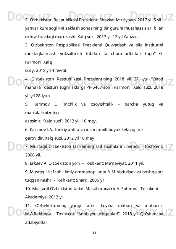 2. O'zbekiston Respublikasi Prezidenti Shavkat Mirziyoyev 2017 yil 5 yil 
yanvar kuni soglikni saklash sohasining bir guruhi mutahassislari bilan
uchrashuvdagi maruzashi. Xalq suzi. 2017 yil 12 yil Yanvar. 
3.   O'zbekiston   Respublikasi   Prezidenti   Quvvatlash   va   oila   institutini
mustaqkamlash   yuksaltirish   tubdan   ta   chora-tadbirlari   tugh”   Gi
Farmoni. Xalq 
suzy, 2018 yil 4 fevral. 
4.   O‘zbekiston   Respublikasi   Prezidentining   2018   yil   27   iyul   “Obod
mahalla   "dasturi   tughrisida"gi   PF-5467-sonli   Farmoni.   Xalq   suzi,   2018
yil yil 28 iyun. 
5.   Karimov   I.   Tinchlik   va   osoyishtalik   -   barcha   yutuq   va
marralarimizning 
asosidir. “Xalq suzi”, 2013 yil, 10 may. 
6. Karimov I.A. Tarixiy xotira va inson omili-buyuk kelajagimiz 
garovidir. Xalq suzi. 2012 yil 10 may 
7.   Mustaqil   O'zbekiston   tarikhining   zaif   saxifalarini   beradi.   -   Toshkent,
2000 yil. 
8. Erkaev A. O‘zbekiston yo‘li. – Toshkent: Ma’naviyat, 2011 yil. 
9. Mustaqillik: Izohli ilmiy-ommabop lugat // M.Abdullaev va boshqalar:
tuqqan nashr. - Toshkent: Sharq, 2006 yil. 
10. Mustaqil O‘zbekiston tarixi. Masul muxarrir A. Sobirov. - Toshkent: 
Akademiya, 2013 yil. 
11.   O’zbekistonning   yangi   tarixi.   Loyiha   rahbari   va   muharriri
M.A.Rahimov.   -   Toshkent:   “Adabiyot   uchqunlari”,   2018   yil.   Qo'shimcha
adabiyotlar 
58 