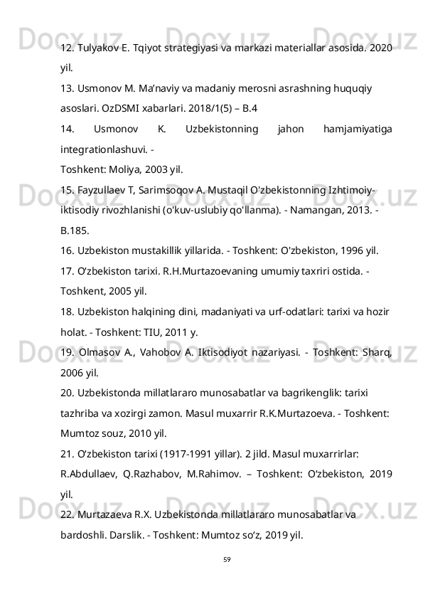 12. Tulyakov E. Tqiyot strategiyasi va markazi materiallar asosida. 2020
yil. 
13. Usmonov M. Ma’naviy va madaniy merosni asrashning huquqiy 
asoslari. OzDSMI xabarlari. 2018/1(5) – B.4 
14.   Usmonov   K.   Uzbekistonning   jahon   hamjamiyatiga
integrationlashuvi. - 
Toshkent: Moliya, 2003 yil. 
15. Fayzullaev T, Sarimsoqov A. Mustaqil O'zbekistonning Izhtimoiy- 
iktisodiy rivozhlanishi (o'kuv-uslubiy qo'llanma). - Namangan, 2013. - 
B.185. 
16. Uzbekiston mustakillik yillarida. - Toshkent: O'zbekiston, 1996 yil. 
17. O‘zbekiston tarixi. R.H.Murtazoevaning umumiy taxriri ostida. - 
Toshkent, 2005 yil. 
18. Uzbekiston halqining dini, madaniyati va urf-odatlari: tarixi va hozir
holat. - Toshkent: TIU, 2011 y. 
19.   Olmasov   A.,   Vahobov   A.   Iktisodiyot   nazariyasi.   -   Toshkent:   Sharq,
2006 yil. 
20. Uzbekistonda millatlararo munosabatlar va bagrikenglik: tarixi 
tazhriba va xozirgi zamon. Masul muxarrir R.K.Murtazoeva. - Toshkent: 
Mumtoz souz, 2010 yil. 
21. O‘zbekiston tarixi (1917-1991 yillar). 2 jild. Masul muxarrirlar: 
R.Abdullaev,   Q.Razhabov,   M.Rahimov.   –   Toshkent:   O‘zbekiston,   2019
yil. 
22. Murtazaeva R.X. Uzbekistonda millatlararo munosabatlar va 
bardoshli. Darslik. - Toshkent: Mumtoz so‘z, 2019 yil. 
59 