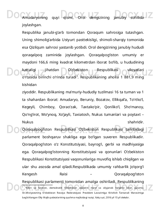 Amudaryoning   quyi   qismi,   Orol   dengizining   janubiy   sohilida
joylashgan.
Respublika   janubi-g‘arb   tomondan   Qoraqum   sahrosiga   tutashgan.
Uning   shimolig‘arbida   Ustyurt   pasttekisligi,   shimoli-sharqiy   tomonida
esa Qizilqum sahrosi   yastanib yotibdi. Orol dengizining janubiy hududi
qoraqalpoq   zaminida   joylashgan.   Qoraqalpog‘iston   umumiy   er
maydoni   166,6   ming   kvadrat   kilometrdan   iborat   bo‘lib,   u   hududining
kattaligi   jihatdan   O‘zbekiston   Respublikasi   viloyatlari
o‘rtasida   birinchi   o‘rinda   turadi 2
.   Respublikaning   aholisi   1   881,9   ming
kishidan
ziyoddir.   Respublikaning ma’muriy-hududiy tuzilmasi 16 ta tuman va 1
ta   shahardan   iborat:   Amudaryo,   Beruniy,   Bozatov,   Ellikqal’a,   To‘rtko‘l,
Kegeyli,   Chimboy,   Qorao‘zak,   Taxtako‘pir,   Qonliko‘l,   Sho‘manoy,
Qo‘ng‘irot,   Mo‘ynoq,   Xo‘jayli,   Taxiatosh,   Nukus   tumanlari   va   poytaxt   –
Nukus   shahridir.
Qoraqalpog‘iston   Respublikasi   O‘zbekiston   Respublikasi   tarkibidagi
parlament   boshqaruv   shakliga   ega   bo‘lgan   suveren   Respublikadir.
Qoraqalpog‘iston   o‘z   Konstitutsiyasi,   bayrog‘i,   gerbi   va   madhiyasiga
ega.   Qoraqalpog‘istonning   Konstitutsiyasi   va   qonunlari   O‘zbekiston
Respublikasi Konstitutsiyasi vaqonunlariga muvofiq ishlab chiqilgan va
ular   shu   asosda   amal   qiladi.Respublikada   umumiy   rahbarlik   Jo‘qorg‘i
Kengesh   Raisi   –   Qoraqalpog‘iston
Respublikasi   parlamenti   tomonidan   amalga   oshiriladi.   Respublikaning
2
  “Erkin   va   farovon,   demokratik   O‘zbekiston   davlatini   mard   va   oliyjanob   halqimiz   bilan   quramiz.
Sh.Mirziyoevning   O'zbekiston   Rossiya   Federatsiyasi   Prezident   Lavozimiga   Kirishish   Tantanali   Marosimiga
bag'ishlangan Oliy Majlis palatalarining qushma majlisidagi nutqi. Xalq suzi, 2016 yil 15 yil dekabr. 
6 