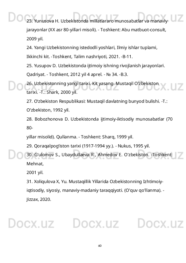 23. Yunusova H. Uzbekistonda millatlararo munosabatlar va manaviy 
jarayonlar (XX asr 80-yillari misoli). - Toshkent: Abu matbuot-consult, 
2009 yil. 
24. Yangi Uzbekistonning istedodli yoshlari, Ilmiy ishlar tuplami, 
Ikkinchi kit. -Toshkent, Talim nashriyoti, 2021. -B-11. 
25. Yusupov D. Uzbekistonda ijtimoiy ishning rivojlanish jarayonlari. 
Qadriyat. - Toshkent, 2012 yil 4 aprel. - № 34. -B.3. 
26. Uzbekistonning yangi tarixi. Kit yasang. Mustaqil O'zbekiston 
tarixi. -T.: Shark, 2000 yil. 
27. O‘zbekiston Respublikasi: Mustaqil davlatning bunyod bulishi. -T.: 
O‘zbekiston, 1992 yil. 
28.   Bobozhonova   D.   Uzbekistonda   ijtimoiy-iktisodiy   munosabatlar   (70
80- 
yillar misolid). Qullanma. - Toshkent: Sharq, 1999 yil. 
29. Qoraqalpogʻiston tarixi (1917-1994 yy.). - Nukus, 1995 yil. 
30.   G‘ulomov   S.,   Ubaydullaeva  R.,   Ahmedov  E.   O'zbekiston.   -Toshkent:
Mehnat, 
2001 yil. 
31. Xoliqulova X, Yu. Mustaqillik Yillarida Ozbekistonning Izhtimoiy- 
iqtisodiy, siyosiy, manaviy-madaniy taraqqiyoti.  (O'quv qo'llanma). - 
Jizzax, 2020.
60 