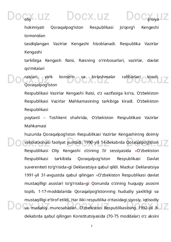 oliy   ijroiya
hokimiyati   Qoraqalpog‘iston   Respublikasi   Jo‘qorg‘i   Kengeshi
tomonidan
tasdiqlangan   Vazirlar   Kengashi   hisoblanadi.   Respublika   Vazirlar
Kengashi
tarkibiga   Kengash   Raisi,   Raisning   o‘rinbosarlari,   vazirlar,   davlat
qo‘mitalari
raislari,   yirik   konsern   va   birlashmalar   rahbarlari   kiradi.
Qoraqalpog‘iston
Respublikasi   Vazirlar   Kengashi   Raisi,   o‘z   vazifasiga   ko‘ra,   O‘zbekiston
Respublikasi   Vazirlar   Mahkamasining   tarkibiga   kiradi.   O‘zbekiston
Respublikasi
poytaxti   –   Toshkent   shahrida,   O‘zbekiston   Respublikasi   Vazirlar
Mahkamasi
huzurida   Qoraqalpog‘iston   Respublikasi   Vazirlar   Kengashining   doimiy
vakolatxonasi faoliyat yuritadi. 1990-yili 14-dekabrda Qoraqalpog‘iston
Respublikasi   Oliy   Kengashi   o‘zining   IV   sessiyasida   « O‘zbekiston
Respublikasi   tarkibida   Qoraqalpog‘iston   Respublikasi   Davlat
suvereniteti to‘g‘risida » gi Deklaratsiya qabul qildi.   Mazkur Deklaratsiya
1991-yil   31-avgustda   qabul   qilingan   « O‘zbekiston   Respublikasi   davlat
mustaqilligi   asoslari   to‘g‘risida » gi   Qonunda   o‘zining   huquqiy   asosini
topib,   1-17-moddalarida   Qoraqalpog‘istonning   hududiy   yaxlitligi   va
mustaqilligi e’tirof etildi.   Har ikki respublika o‘rtasidagi siyosiy, iqtisodiy
va   madaniy   munosabatlar .   O‘zbekiston   Respublikasining   1992-yil   8-
dekabrda   qabul   qilingan   Konstitutsiyasida   (70-75   moddalar)   o‘z   aksini
7 